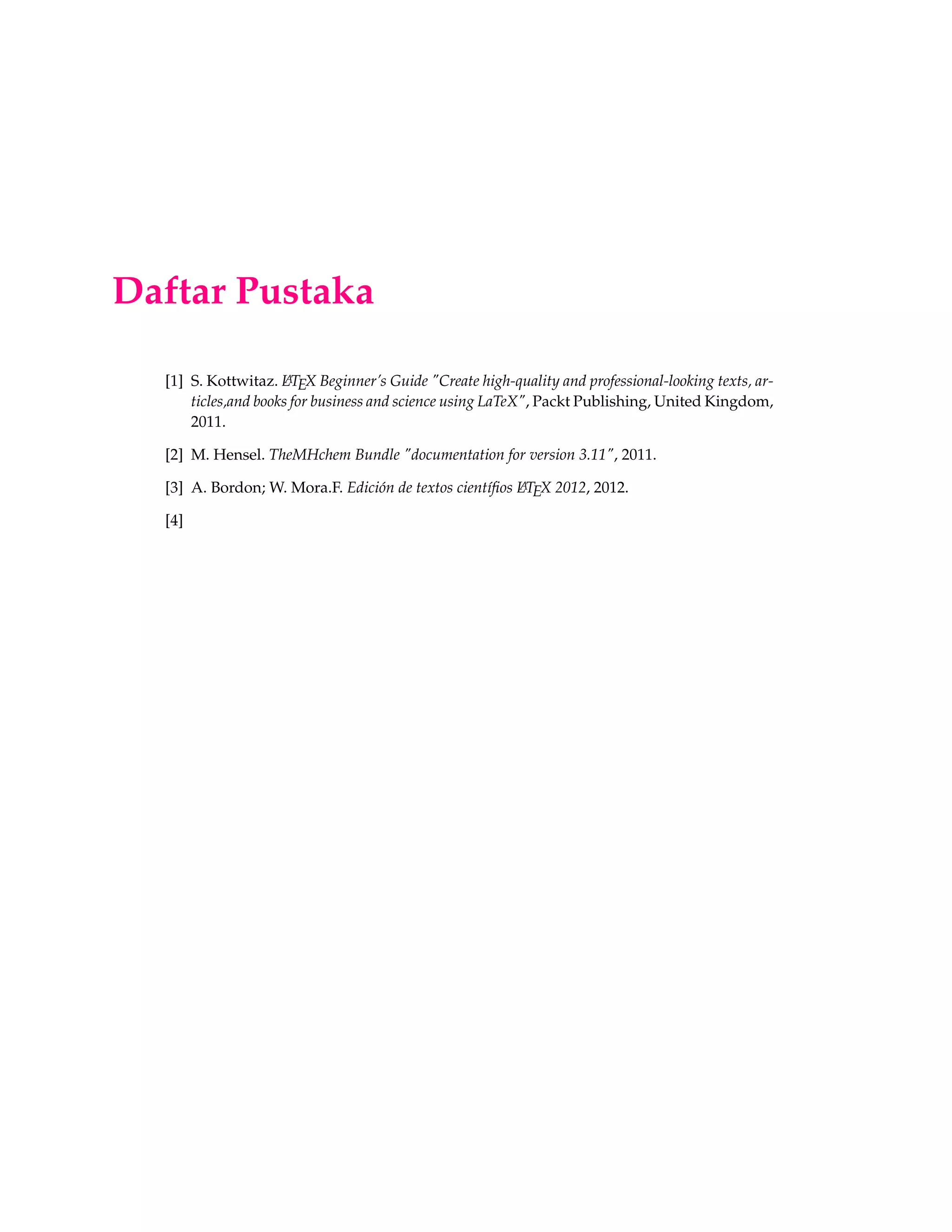 Daftar Pustaka
[1] S. Kottwitaz. LATEX Beginner’s Guide "Create high-quality and professional-looking texts, ar-
ticles,and books for business and science using LaTeX", Packt Publishing, United Kingdom,
2011.
[2] M. Hensel. TheMHchem Bundle "documentation for version 3.11", 2011.
[3] A. Bordon; W. Mora.F. Edición de textos cientíﬁos LATEX 2012, 2012.
[4]
 