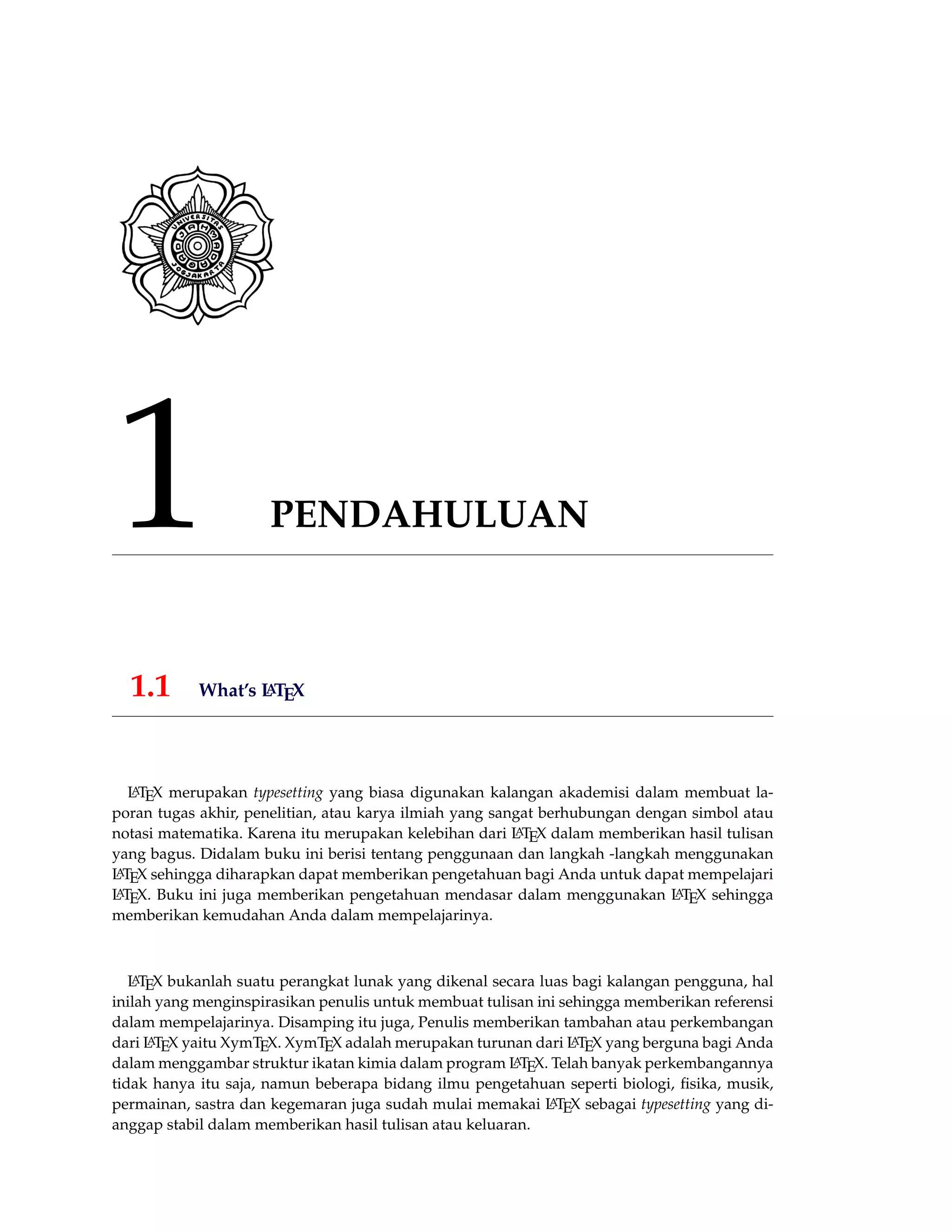 1 PENDAHULUAN
1.1 What’s LATEX
LATEX merupakan typesetting yang biasa digunakan kalangan akademisi dalam membuat la-
poran tugas akhir, penelitian, atau karya ilmiah yang sangat berhubungan dengan simbol atau
notasi matematika. Karena itu merupakan kelebihan dari LATEX dalam memberikan hasil tulisan
yang bagus. Didalam buku ini berisi tentang penggunaan dan langkah -langkah menggunakan
LATEX sehingga diharapkan dapat memberikan pengetahuan bagi Anda untuk dapat mempelajari
LATEX. Buku ini juga memberikan pengetahuan mendasar dalam menggunakan LATEX sehingga
memberikan kemudahan Anda dalam mempelajarinya.
LATEX bukanlah suatu perangkat lunak yang dikenal secara luas bagi kalangan pengguna, hal
inilah yang menginspirasikan penulis untuk membuat tulisan ini sehingga memberikan referensi
dalam mempelajarinya. Disamping itu juga, Penulis memberikan tambahan atau perkembangan
dari LATEX yaitu XymTEX. XymTEX adalah merupakan turunan dari LATEX yang berguna bagi Anda
dalam menggambar struktur ikatan kimia dalam program LATEX. Telah banyak perkembangannya
tidak hanya itu saja, namun beberapa bidang ilmu pengetahuan seperti biologi, ﬁsika, musik,
permainan, sastra dan kegemaran juga sudah mulai memakai LATEX sebagai typesetting yang di-
anggap stabil dalam memberikan hasil tulisan atau keluaran.
 