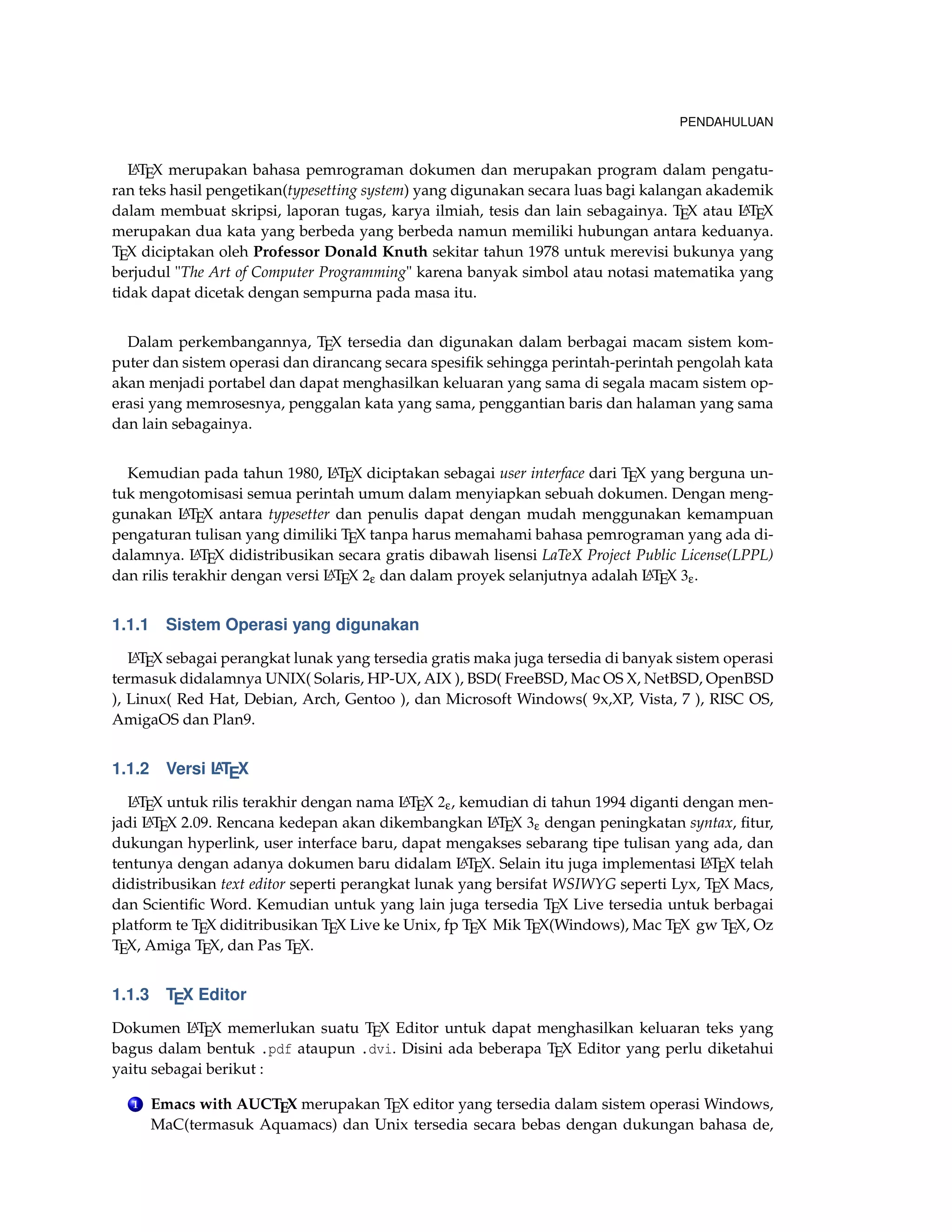 PENDAHULUAN
LATEX merupakan bahasa pemrograman dokumen dan merupakan program dalam pengatu-
ran teks hasil pengetikan(typesetting system) yang digunakan secara luas bagi kalangan akademik
dalam membuat skripsi, laporan tugas, karya ilmiah, tesis dan lain sebagainya. TEX atau LATEX
merupakan dua kata yang berbeda yang berbeda namun memiliki hubungan antara keduanya.
TEX diciptakan oleh Professor Donald Knuth sekitar tahun 1978 untuk merevisi bukunya yang
berjudul "The Art of Computer Programming" karena banyak simbol atau notasi matematika yang
tidak dapat dicetak dengan sempurna pada masa itu.
Dalam perkembangannya, TEX tersedia dan digunakan dalam berbagai macam sistem kom-
puter dan sistem operasi dan dirancang secara spesiﬁk sehingga perintah-perintah pengolah kata
akan menjadi portabel dan dapat menghasilkan keluaran yang sama di segala macam sistem op-
erasi yang memrosesnya, penggalan kata yang sama, penggantian baris dan halaman yang sama
dan lain sebagainya.
Kemudian pada tahun 1980, LATEX diciptakan sebagai user interface dari TEX yang berguna un-
tuk mengotomisasi semua perintah umum dalam menyiapkan sebuah dokumen. Dengan meng-
gunakan LATEX antara typesetter dan penulis dapat dengan mudah menggunakan kemampuan
pengaturan tulisan yang dimiliki TEX tanpa harus memahami bahasa pemrograman yang ada di-
dalamnya. LATEX didistribusikan secara gratis dibawah lisensi LaTeX Project Public License(LPPL)
dan rilis terakhir dengan versi LATEX 2ε dan dalam proyek selanjutnya adalah LATEX 3ε.
1.1.1 Sistem Operasi yang digunakan
LATEX sebagai perangkat lunak yang tersedia gratis maka juga tersedia di banyak sistem operasi
termasuk didalamnya UNIX( Solaris, HP-UX, AIX ), BSD( FreeBSD, Mac OS X, NetBSD, OpenBSD
), Linux( Red Hat, Debian, Arch, Gentoo ), dan Microsoft Windows( 9x,XP, Vista, 7 ), RISC OS,
AmigaOS dan Plan9.
1.1.2 Versi LATEX
LATEX untuk rilis terakhir dengan nama LATEX 2ε, kemudian di tahun 1994 diganti dengan men-
jadi LATEX 2.09. Rencana kedepan akan dikembangkan LATEX 3ε dengan peningkatan syntax, ﬁtur,
dukungan hyperlink, user interface baru, dapat mengakses sebarang tipe tulisan yang ada, dan
tentunya dengan adanya dokumen baru didalam LATEX. Selain itu juga implementasi LATEX telah
didistribusikan text editor seperti perangkat lunak yang bersifat WSIWYG seperti Lyx, TEX Macs,
dan Scientiﬁc Word. Kemudian untuk yang lain juga tersedia TEX Live tersedia untuk berbagai
platform te TEX diditribusikan TEX Live ke Unix, fp TEX Mik TEX(Windows), Mac TEX gw TEX, Oz
TEX, Amiga TEX, dan Pas TEX.
1.1.3 TEX Editor
Dokumen LATEX memerlukan suatu TEX Editor untuk dapat menghasilkan keluaran teks yang
bagus dalam bentuk .pdf ataupun .dvi. Disini ada beberapa TEX Editor yang perlu diketahui
yaitu sebagai berikut :
1 Emacs with AUCTEX merupakan TEX editor yang tersedia dalam sistem operasi Windows,
MaC(termasuk Aquamacs) dan Unix tersedia secara bebas dengan dukungan bahasa de,
 