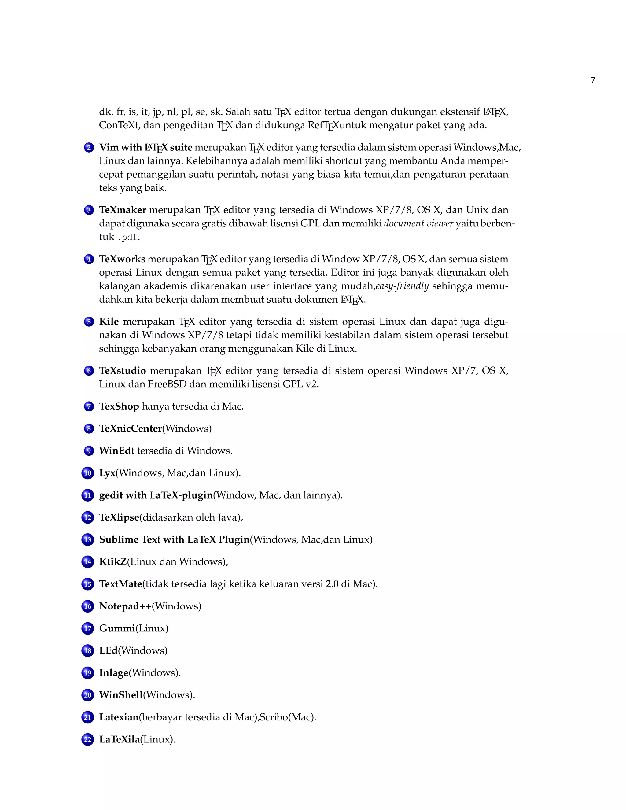 7
dk, fr, is, it, jp, nl, pl, se, sk. Salah satu TEX editor tertua dengan dukungan ekstensif LATEX,
ConTeXt, dan pengeditan TEX dan didukunga RefTEXuntuk mengatur paket yang ada.
2 Vim with LATEX suite merupakan TEX editor yang tersedia dalam sistem operasi Windows,Mac,
Linux dan lainnya. Kelebihannya adalah memiliki shortcut yang membantu Anda memper-
cepat pemanggilan suatu perintah, notasi yang biasa kita temui,dan pengaturan perataan
teks yang baik.
3 TeXmaker merupakan TEX editor yang tersedia di Windows XP/7/8, OS X, dan Unix dan
dapat digunaka secara gratis dibawah lisensi GPL dan memiliki document viewer yaitu berben-
tuk .pdf.
4 TeXworks merupakan TEX editor yang tersedia di Window XP/7/8, OS X, dan semua sistem
operasi Linux dengan semua paket yang tersedia. Editor ini juga banyak digunakan oleh
kalangan akademis dikarenakan user interface yang mudah,easy-friendly sehingga memu-
dahkan kita bekerja dalam membuat suatu dokumen LATEX.
5 Kile merupakan TEX editor yang tersedia di sistem operasi Linux dan dapat juga digu-
nakan di Windows XP/7/8 tetapi tidak memiliki kestabilan dalam sistem operasi tersebut
sehingga kebanyakan orang menggunakan Kile di Linux.
6 TeXstudio merupakan TEX editor yang tersedia di sistem operasi Windows XP/7, OS X,
Linux dan FreeBSD dan memiliki lisensi GPL v2.
7 TexShop hanya tersedia di Mac.
8 TeXnicCenter(Windows)
9 WinEdt tersedia di Windows.
10 Lyx(Windows, Mac,dan Linux).
11 gedit with LaTeX-plugin(Window, Mac, dan lainnya).
12 TeXlipse(didasarkan oleh Java),
13 Sublime Text with LaTeX Plugin(Windows, Mac,dan Linux)
14 KtikZ(Linux dan Windows),
15 TextMate(tidak tersedia lagi ketika keluaran versi 2.0 di Mac).
16 Notepad++(Windows)
17 Gummi(Linux)
18 LEd(Windows)
19 Inlage(Windows).
20 WinShell(Windows).
21 Latexian(berbayar tersedia di Mac),Scribo(Mac).
22 LaTeXila(Linux).
 