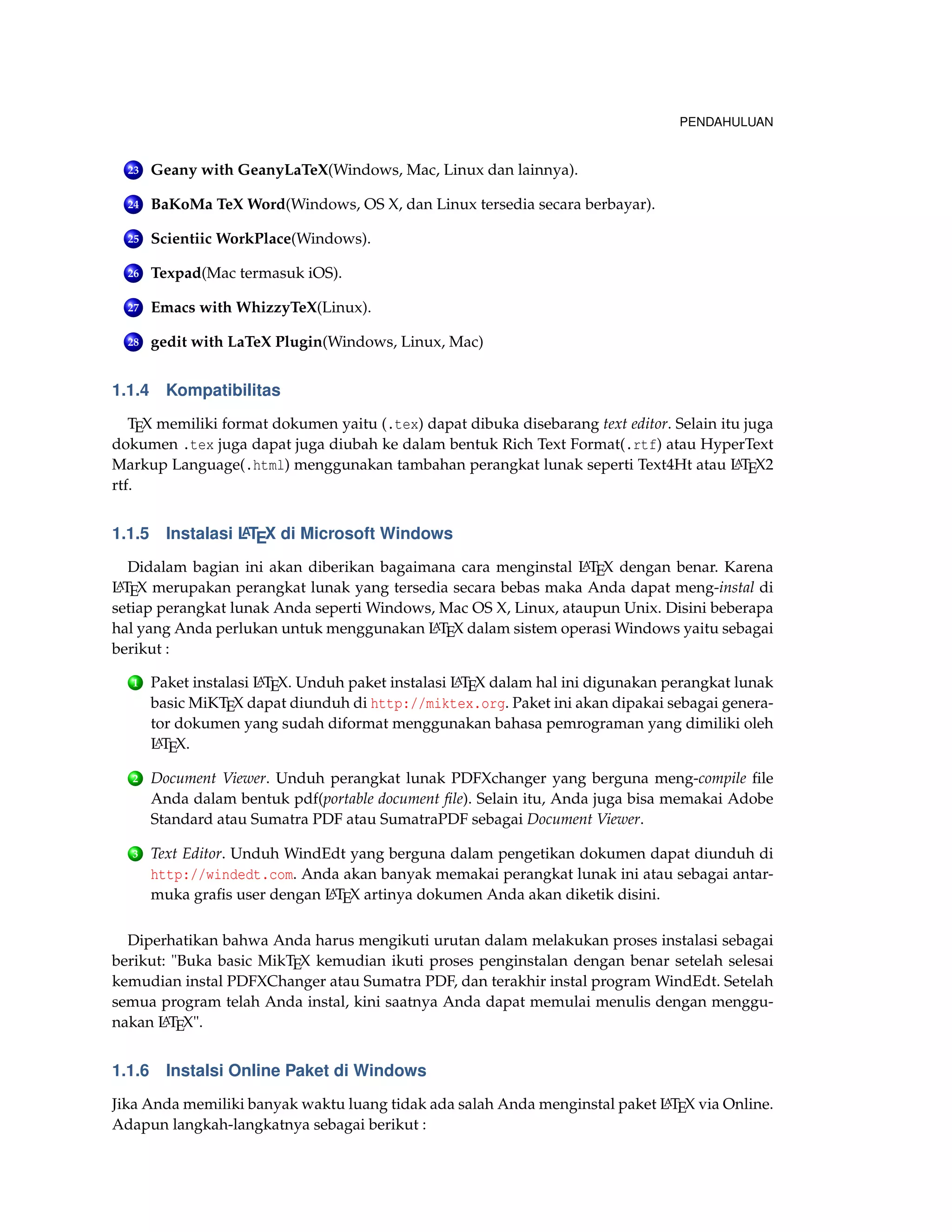 PENDAHULUAN
23 Geany with GeanyLaTeX(Windows, Mac, Linux dan lainnya).
24 BaKoMa TeX Word(Windows, OS X, dan Linux tersedia secara berbayar).
25 Scientiic WorkPlace(Windows).
26 Texpad(Mac termasuk iOS).
27 Emacs with WhizzyTeX(Linux).
28 gedit with LaTeX Plugin(Windows, Linux, Mac)
1.1.4 Kompatibilitas
TEX memiliki format dokumen yaitu (.tex) dapat dibuka disebarang text editor. Selain itu juga
dokumen .tex juga dapat juga diubah ke dalam bentuk Rich Text Format(.rtf) atau HyperText
Markup Language(.html) menggunakan tambahan perangkat lunak seperti Text4Ht atau LATEX2
rtf.
1.1.5 Instalasi LATEX di Microsoft Windows
Didalam bagian ini akan diberikan bagaimana cara menginstal LATEX dengan benar. Karena
LATEX merupakan perangkat lunak yang tersedia secara bebas maka Anda dapat meng-instal di
setiap perangkat lunak Anda seperti Windows, Mac OS X, Linux, ataupun Unix. Disini beberapa
hal yang Anda perlukan untuk menggunakan LATEX dalam sistem operasi Windows yaitu sebagai
berikut :
1 Paket instalasi LATEX. Unduh paket instalasi LATEX dalam hal ini digunakan perangkat lunak
basic MiKTEX dapat diunduh di http://miktex.org. Paket ini akan dipakai sebagai genera-
tor dokumen yang sudah diformat menggunakan bahasa pemrograman yang dimiliki oleh
LATEX.
2 Document Viewer. Unduh perangkat lunak PDFXchanger yang berguna meng-compile ﬁle
Anda dalam bentuk pdf(portable document ﬁle). Selain itu, Anda juga bisa memakai Adobe
Standard atau Sumatra PDF atau SumatraPDF sebagai Document Viewer.
3 Text Editor. Unduh WindEdt yang berguna dalam pengetikan dokumen dapat diunduh di
http://windedt.com. Anda akan banyak memakai perangkat lunak ini atau sebagai antar-
muka graﬁs user dengan LATEX artinya dokumen Anda akan diketik disini.
Diperhatikan bahwa Anda harus mengikuti urutan dalam melakukan proses instalasi sebagai
berikut: "Buka basic MikTEX kemudian ikuti proses penginstalan dengan benar setelah selesai
kemudian instal PDFXChanger atau Sumatra PDF, dan terakhir instal program WindEdt. Setelah
semua program telah Anda instal, kini saatnya Anda dapat memulai menulis dengan menggu-
nakan LATEX".
1.1.6 Instalsi Online Paket di Windows
Jika Anda memiliki banyak waktu luang tidak ada salah Anda menginstal paket LATEX via Online.
Adapun langkah-langkatnya sebagai berikut :
 