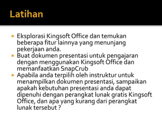    Eksplorasi Kingsoft Office dan temukan
    beberapa fitur lainnya yang menunjang
    pekerjaan anda.
   Buat dokumen presentasi untuk pengajaran
    dengan menggunakan Kingsoft Office dan
    memanfaatkan SnapCrub
   Apabila anda terpilih oleh instruktur untuk
    menampilkan dokumen presentasi, sampaikan
    apakah kebutuhan presentasi anda dapat
    dipenuhi dengan perangkat lunak gratis Kingsoft
    Office, dan apa yang kurang dari perangkat
    lunak tersebut ?
 