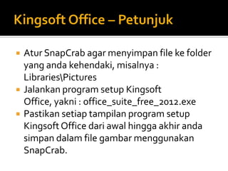    Atur SnapCrab agar menyimpan file ke folder
    yang anda kehendaki, misalnya :
    LibrariesPictures
   Jalankan program setup Kingsoft
    Office, yakni : office_suite_free_2012.exe
   Pastikan setiap tampilan program setup
    Kingsoft Office dari awal hingga akhir anda
    simpan dalam file gambar menggunakan
    SnapCrab.
 