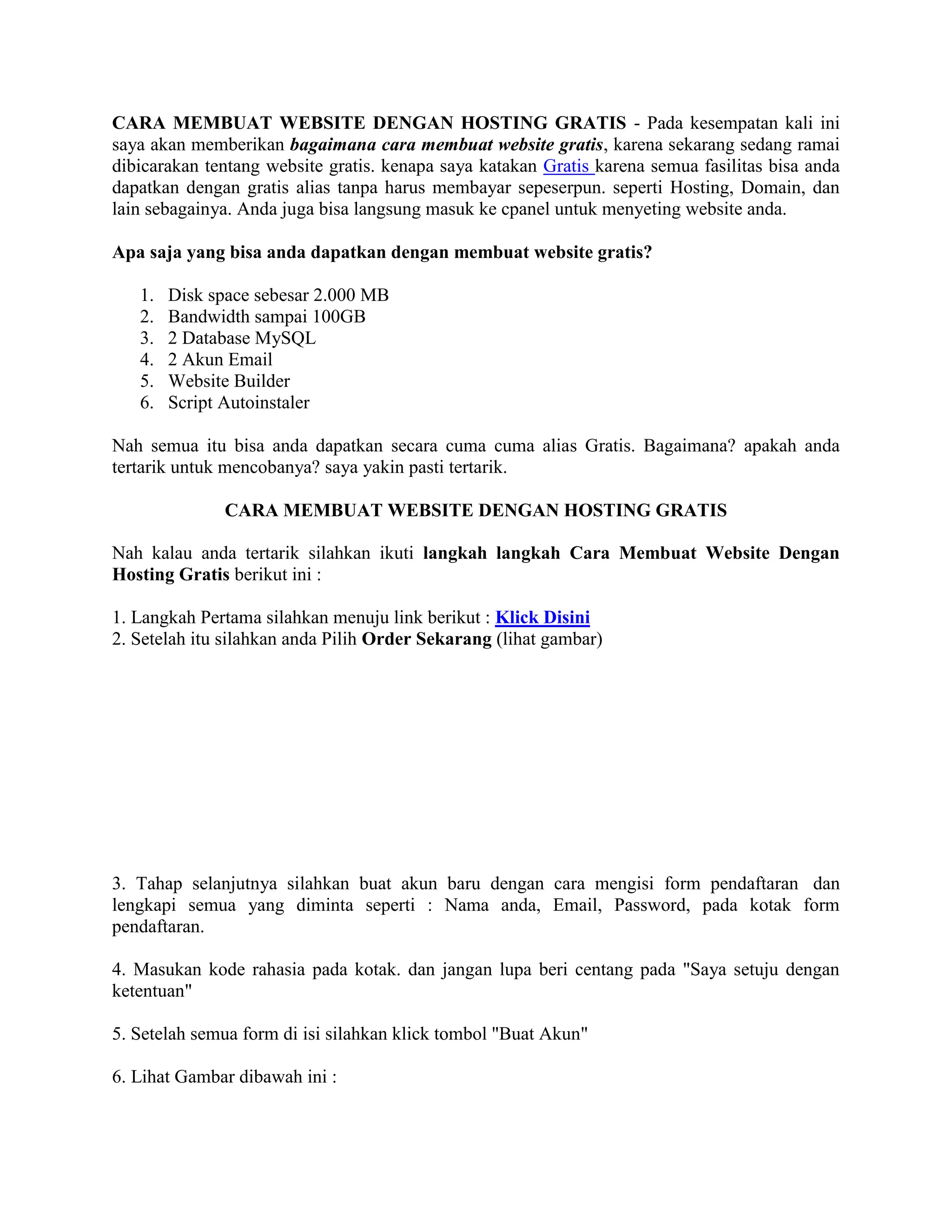 CARA MEMBUAT WEBSITE DENGAN HOSTING GRATIS - Pada kesempatan kali ini
saya akan memberikan bagaimana cara membuat website gratis, karena sekarang sedang ramai
dibicarakan tentang website gratis. kenapa saya katakan Gratis karena semua fasilitas bisa anda
dapatkan dengan gratis alias tanpa harus membayar sepeserpun. seperti Hosting, Domain, dan
lain sebagainya. Anda juga bisa langsung masuk ke cpanel untuk menyeting website anda.
Apa saja yang bisa anda dapatkan dengan membuat website gratis?
1. Disk space sebesar 2.000 MB
2. Bandwidth sampai 100GB
3. 2 Database MySQL
4. 2 Akun Email
5. Website Builder
6. Script Autoinstaler
Nah semua itu bisa anda dapatkan secara cuma cuma alias Gratis. Bagaimana? apakah anda
tertarik untuk mencobanya? saya yakin pasti tertarik.
CARA MEMBUAT WEBSITE DENGAN HOSTING GRATIS
Nah kalau anda tertarik silahkan ikuti langkah langkah Cara Membuat Website Dengan
Hosting Gratis berikut ini :
1. Langkah Pertama silahkan menuju link berikut : Klick Disini
2. Setelah itu silahkan anda Pilih Order Sekarang (lihat gambar)
3. Tahap selanjutnya silahkan buat akun baru dengan cara mengisi form pendaftaran dan
lengkapi semua yang diminta seperti : Nama anda, Email, Password, pada kotak form
pendaftaran.
4. Masukan kode rahasia pada kotak. dan jangan lupa beri centang pada "Saya setuju dengan
ketentuan"
5. Setelah semua form di isi silahkan klick tombol "Buat Akun"
6. Lihat Gambar dibawah ini :
 