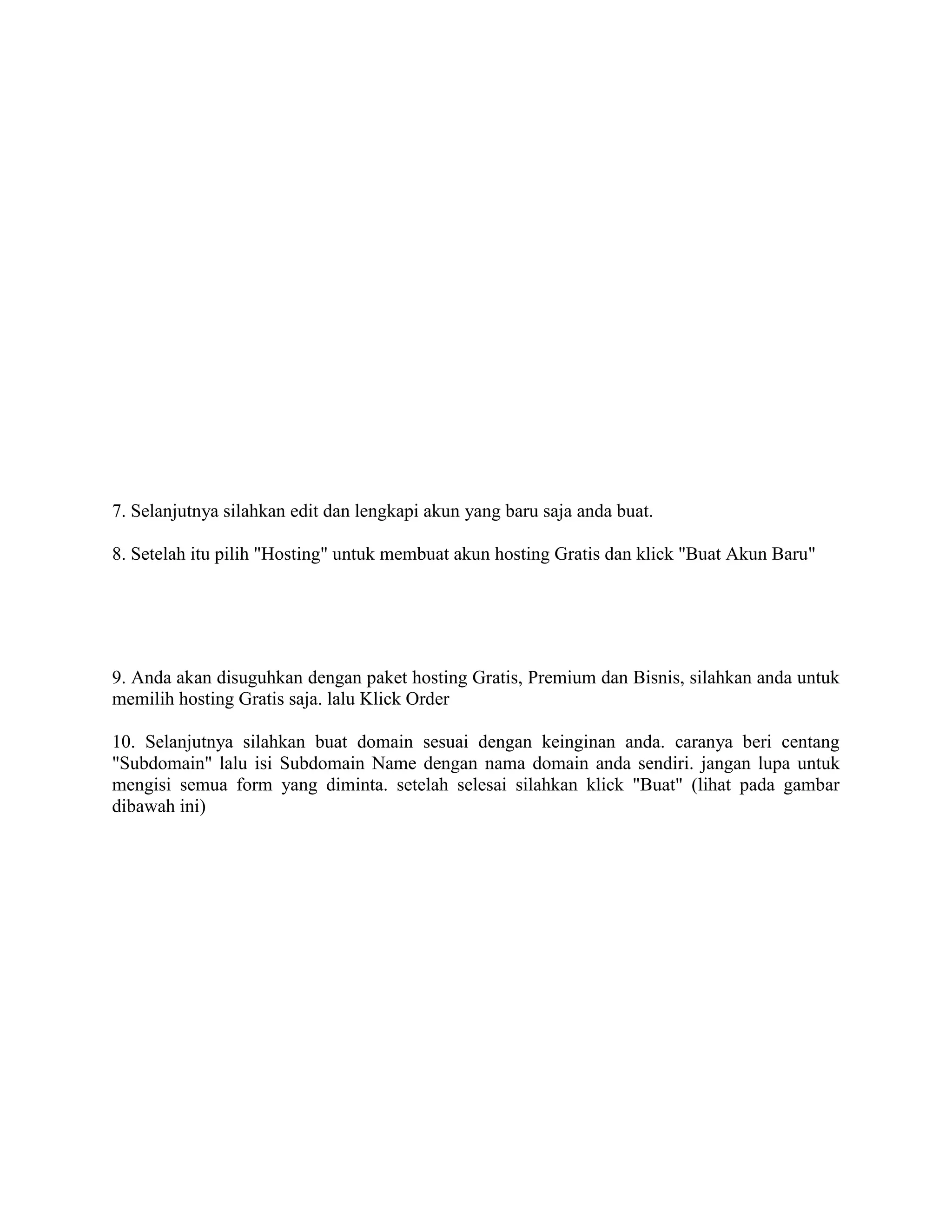 7. Selanjutnya silahkan edit dan lengkapi akun yang baru saja anda buat.
8. Setelah itu pilih "Hosting" untuk membuat akun hosting Gratis dan klick "Buat Akun Baru"
9. Anda akan disuguhkan dengan paket hosting Gratis, Premium dan Bisnis, silahkan anda untuk
memilih hosting Gratis saja. lalu Klick Order
10. Selanjutnya silahkan buat domain sesuai dengan keinginan anda. caranya beri centang
"Subdomain" lalu isi Subdomain Name dengan nama domain anda sendiri. jangan lupa untuk
mengisi semua form yang diminta. setelah selesai silahkan klick "Buat" (lihat pada gambar
dibawah ini)
 