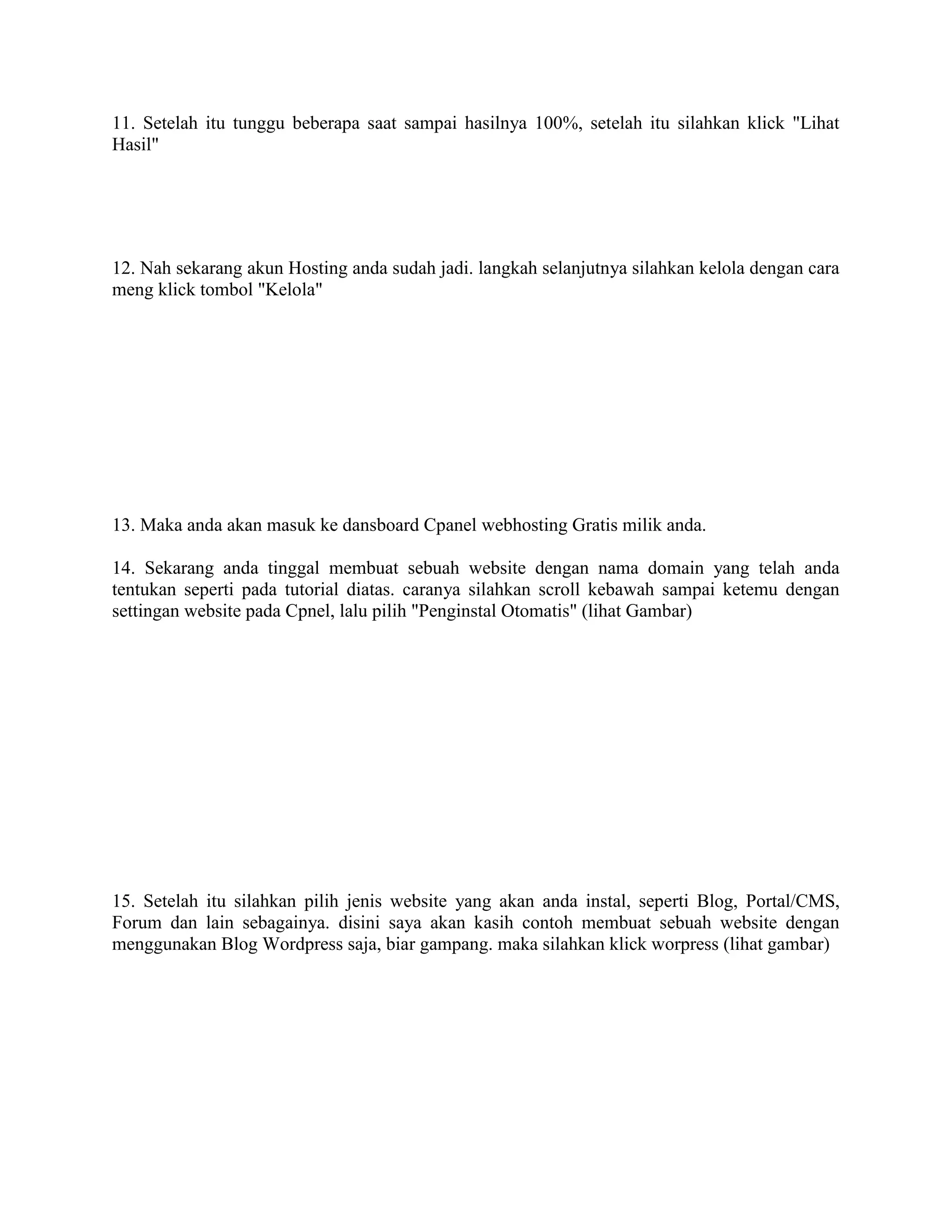 11. Setelah itu tunggu beberapa saat sampai hasilnya 100%, setelah itu silahkan klick "Lihat
Hasil"
12. Nah sekarang akun Hosting anda sudah jadi. langkah selanjutnya silahkan kelola dengan cara
meng klick tombol "Kelola"
13. Maka anda akan masuk ke dansboard Cpanel webhosting Gratis milik anda.
14. Sekarang anda tinggal membuat sebuah website dengan nama domain yang telah anda
tentukan seperti pada tutorial diatas. caranya silahkan scroll kebawah sampai ketemu dengan
settingan website pada Cpnel, lalu pilih "Penginstal Otomatis" (lihat Gambar)
15. Setelah itu silahkan pilih jenis website yang akan anda instal, seperti Blog, Portal/CMS,
Forum dan lain sebagainya. disini saya akan kasih contoh membuat sebuah website dengan
menggunakan Blog Wordpress saja, biar gampang. maka silahkan klick worpress (lihat gambar)
 