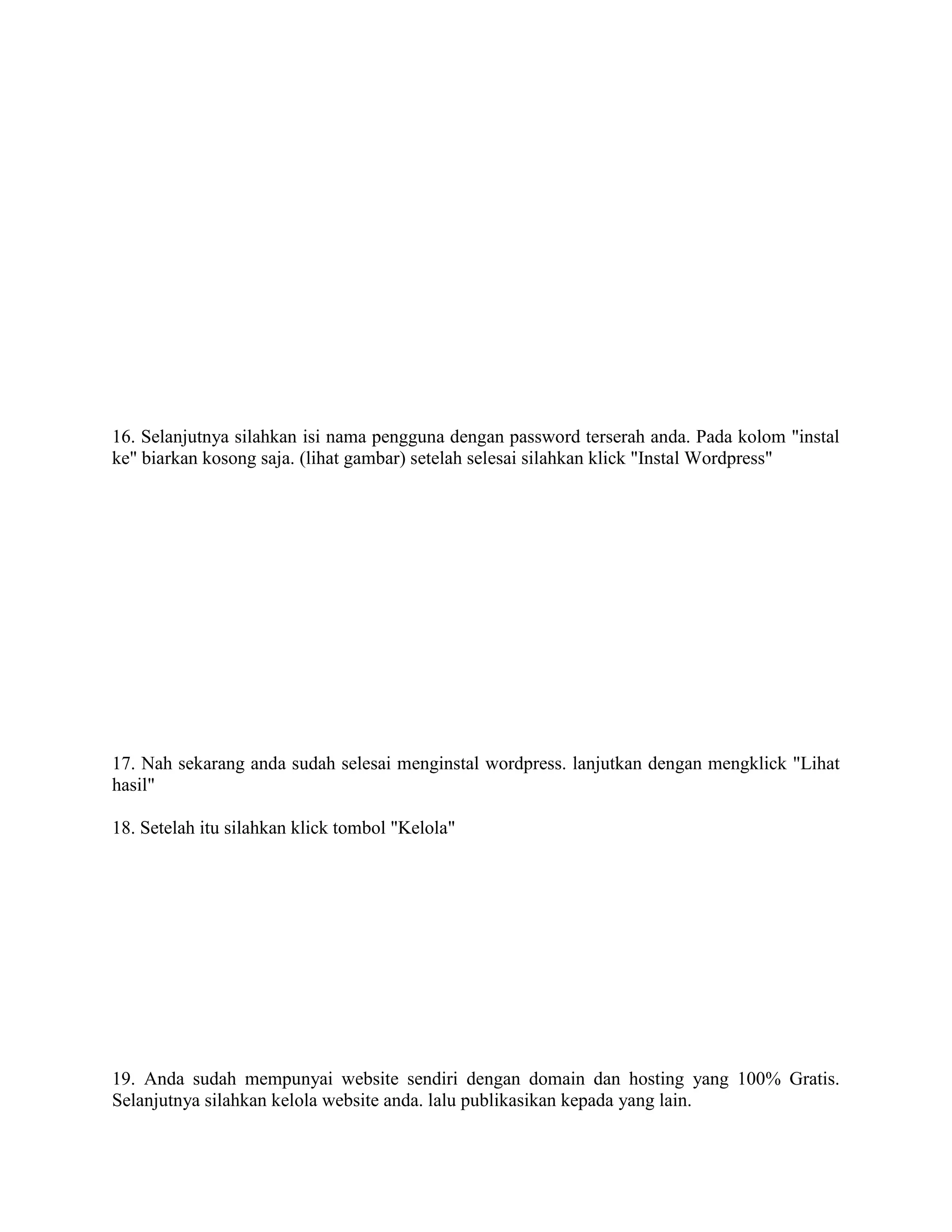 16. Selanjutnya silahkan isi nama pengguna dengan password terserah anda. Pada kolom "instal
ke" biarkan kosong saja. (lihat gambar) setelah selesai silahkan klick "Instal Wordpress"
17. Nah sekarang anda sudah selesai menginstal wordpress. lanjutkan dengan mengklick "Lihat
hasil"
18. Setelah itu silahkan klick tombol "Kelola"
19. Anda sudah mempunyai website sendiri dengan domain dan hosting yang 100% Gratis.
Selanjutnya silahkan kelola website anda. lalu publikasikan kepada yang lain.
 