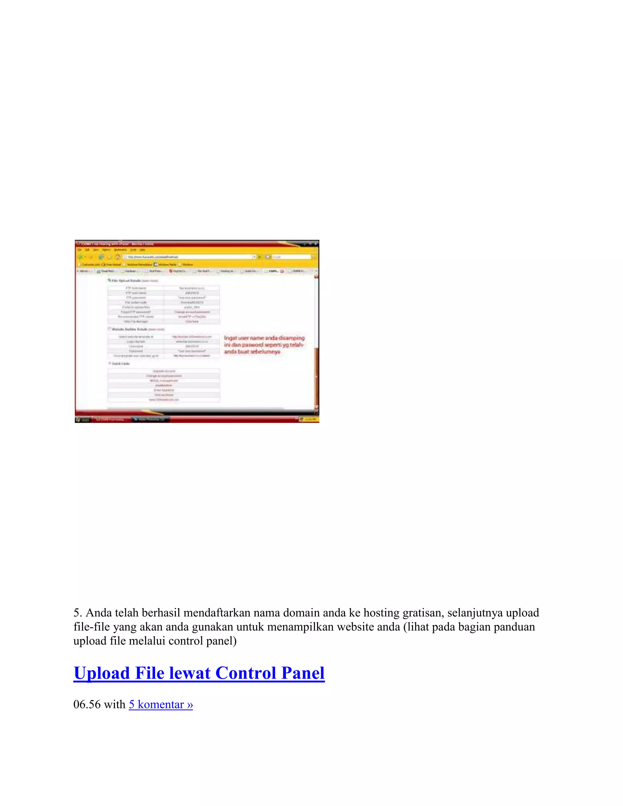 5. Anda telah berhasil mendaftarkan nama domain anda ke hosting gratisan, selanjutnya upload
file-file yang akan anda gunakan untuk menampilkan website anda (lihat pada bagian panduan
upload file melalui control panel)
Upload File lewat Control Panel
06.56 with 5 komentar »
 