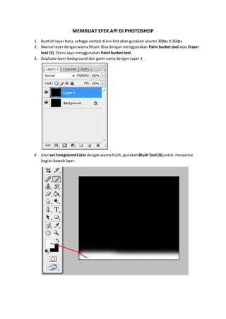 MEMBUAT EFEK API DI PHOTOSHOP
1. Buatlah layer baru, sebagai contoh disini kita akan gunakan ukuran 300px X 250px
2. Warnai layerdenganwarnaHitam.Bisa dengan menggunakan Paint bucket tool atau Eraser
tool (E). Disini saya menggunakan Paint bucket tool.
3. Duplcate layer background dan ganti nama dengan Layer 1
4. Atur setForegroundColor denganwarnaPutih,gunakan Blush Tool (B) untuk mewarnai
bagianbawah layer.
 