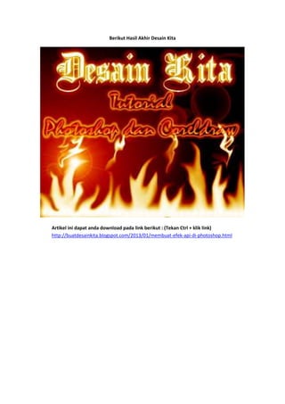 Berikut Hasil Akhir Desain Kita




Artikel ini dapat anda download pada link berikut : (Tekan Ctrl + klik link)
http://buatdesainkita.blogspot.com/2013/01/membuat-efek-api-di-photoshop.html
 