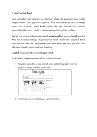 1. Cara Membuat Email
Email merupakan surat elektronik yang berfungsi sebagai alat pengiriman pesan melalui
jaringan internet. Email juga biasa digunakan untuk mendaftarkan diri anda di berbagai
macam situs di internet seperti ketika membuat blog baru, membuat akun facebook,
atau membuat akun twitter, kita harus menggunakan email sebagai alat verifikasi.
Dua hal yang penting Anda perhatikan adalah alamat email dan password email yang akan
Anda buat. Keduanya berfungsi sebagai kunci kita masuk ke akun email yang telah dibuat.
Ingat baik-baik nama email dan password email Anda, karena jika Anda lupa maka Anda
tidak dapat masuk ke alamat email yang Anda buat.
Langkah-langkah membuat Email dengan Gmail
Berikut adalah langkah-langkah mendaftar email baru di gmail:
1. Dengan menggunakan google, ketiklah gmail pada kotak google search dan
dilanjutkan dengan menekan tombol enter.
2. Selanjutnya akan muncul tampilan seperti berikut ini.
gmail
 