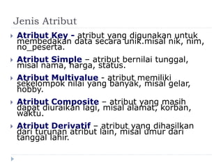 Jenis Atribut
 Atribut Key - atribut yang digunakan untuk
membedakan data secara unik.misal nik, nim,
no_peserta.
 Atribut Simple – atribut bernilai tunggal,
misal nama, harga, status.
 Atribut Multivalue - atribut memiliki
sekelompok nilai yang banyak, misal gelar,
hobby.
 Atribut Composite – atribut yang masih
dapat diuraikan lagi, misal alamat, korban,
waktu.
 Atribut Derivatif – atribut yang dihasilkan
dari turunan atribut lain, misal umur dari
tanggal lahir.
 