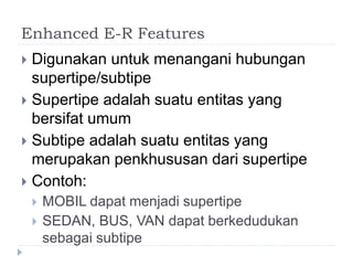 Enhanced E-R Features
 Digunakan untuk menangani hubungan
supertipe/subtipe
 Supertipe adalah suatu entitas yang
bersifat umum
 Subtipe adalah suatu entitas yang
merupakan penkhususan dari supertipe
 Contoh:
 MOBIL dapat menjadi supertipe
 SEDAN, BUS, VAN dapat berkedudukan
sebagai subtipe
 
