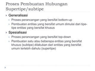 Proses Pembuatan Hubungan
Supertipe/subtipe
 Generalisasi
 Proses perancangan yang bersifat bottom-up
 Pembuatan entitas yang bersifat umum dimulai dari tipe-
tipe entitas yang bersifat khusus
 Spesialisasi
 Proses perancangan yang bersifat top-down
 Pembuatan satu atau beberapa entitas yang bersifat
khusus (subtipe) dilakukan dari entitas yang bersifat
umum terlebih dahulu (supertipe)
 