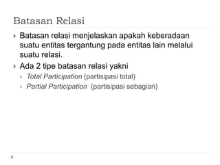 Batasan Relasi
 Batasan relasi menjelaskan apakah keberadaan
suatu entitas tergantung pada entitas lain melalui
suatu relasi.
 Ada 2 tipe batasan relasi yakni
 Total Participation (partisipasi total)
 Partial Participation (partisipasi sebagian)
 