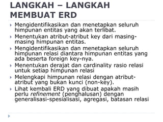 LANGKAH – LANGKAH
MEMBUAT ERD
 Mengidentifikasikan dan menetapkan seluruh
himpunan entitas yang akan terlibat.
 Menentukan atribut-atribut key dari masing-
masing himpunan entitas.
 Mengidentifikasikan dan menetapkan seluruh
himpunan relasi diantara himpunan entitas yang
ada beserta foreign key-nya.
 Menentukan derajat dan cardinality rasio relasi
untuk setiap himpunan relasi
 Melengkapi himpunan relasi dengan atribut-
atribut yang bukan kunci (non-key).
 Lihat kembali ERD yang dibuat apakah masih
perlu refinement (penghalusan) dengan
generalisasi-spesialisasi, agregasi, batasan relasi
 