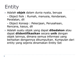 Entity
 Adalah objek dalam dunia nyata, berupa
- Object fisik : Rumah, manusia, Kendaraan,
Peralatan, dll
- Object Konsep : Pekerjaan, Perusahaan,
Rencana, kasus, dll
 Adalah suatu objek yang dapat dibedakan atau
dapat diidentifikasikan secara unik dengan
objek lainnya, dimana semua informasi yang
berkaitan dengannya dikumpulkan. Kumpulan dari
entity yang sejenis dinamakan Entity Set
 