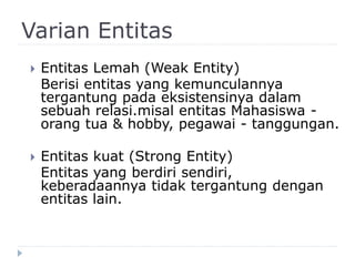 Varian Entitas
 Entitas Lemah (Weak Entity)
Berisi entitas yang kemunculannya
tergantung pada eksistensinya dalam
sebuah relasi.misal entitas Mahasiswa -
orang tua & hobby, pegawai - tanggungan.
 Entitas kuat (Strong Entity)
Entitas yang berdiri sendiri,
keberadaannya tidak tergantung dengan
entitas lain.
 