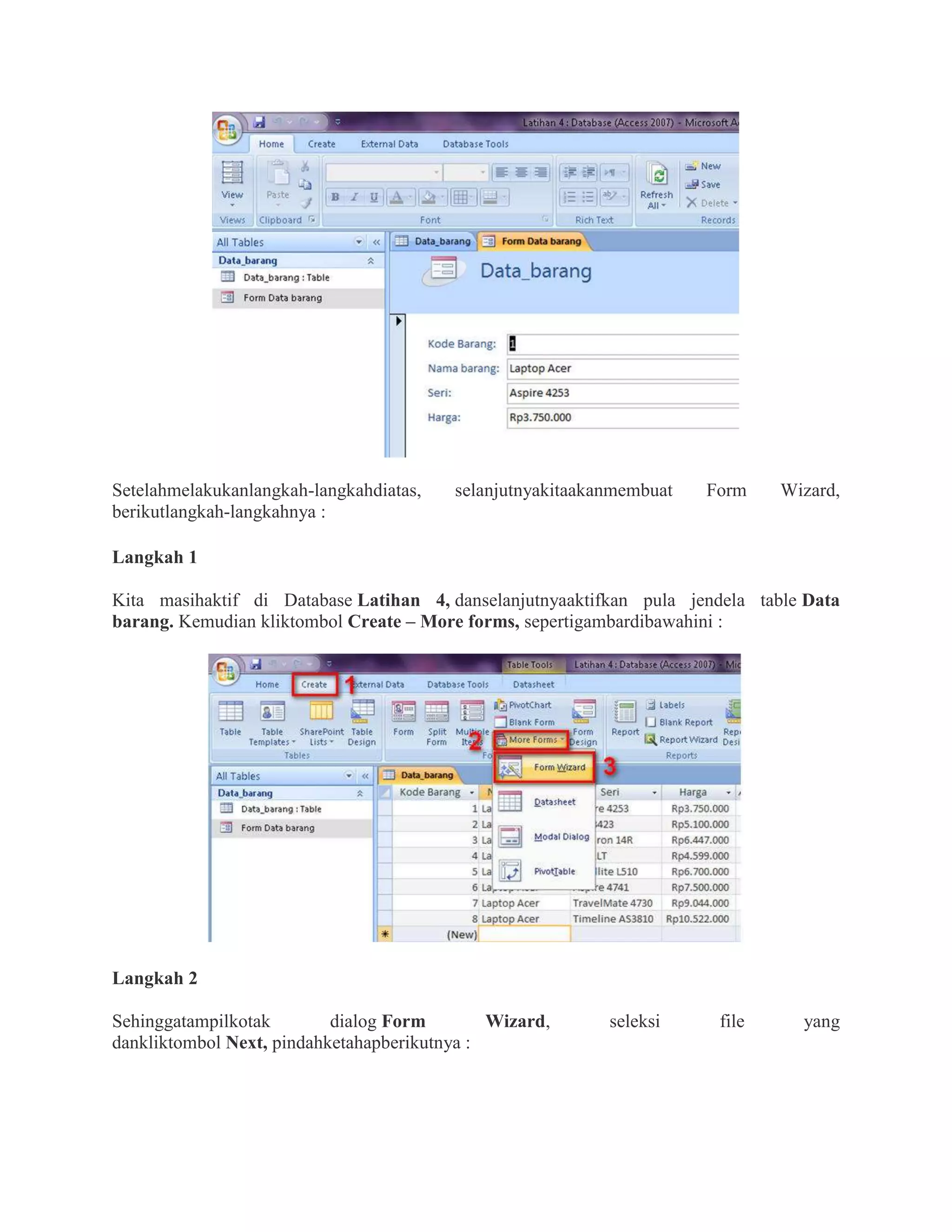 Setelahmelakukanlangkah-langkahdiatas, selanjutnyakitaakanmembuat Form Wizard,
berikutlangkah-langkahnya :
Langkah 1
Kita masihaktif di Database Latihan 4, danselanjutnyaaktifkan pula jendela table Data
barang. Kemudian kliktombol Create – More forms, sepertigambardibawahini :
Langkah 2
Sehinggatampilkotak dialog Form Wizard, seleksi file yang
dankliktombol Next, pindahketahapberikutnya :
 