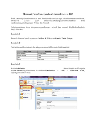 Membuat Form Menggunakan Microsoft Access 2007
Form :Berfungsiuntukmemasukan data danmenampilkan data agar terlihatlebihbaikdanmenarik.
Microsoft Access 2007 menyediakanbeberapacarauntukmembuat form
salahsatunyayaitudengancara Wizard dan Manual.
Sebelummembuat form denganmenggunakancara wizard dan manual, kitalakukanlangkah-
langkahberikut :
Langkah 1
Buatlah database barudengannama Latihan 4, Klik menu Create- Table Design.
Langkah 2
Setelahitubuatlahsebuahtabelbarudenganstruktur field sesuaitabeldibawahini :
Langkah 3
Pastikan Primery Key telahandaAktifkanpada
field KodeBarang, kemudian KliktombolmenuDatasheet – View – Datasheet View,
sepertigambardibawahini:
 