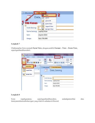 Langkah 7
Ubahtampilan form menjadi Form View, dengancaraklik Format – View – Form View,
sepertigambardibawahini :
Langkah 8
Form siapdigunakan, sepertigambardibawahini, andadapatmelihat data
lainnyamelaluitombolnavigasi yang telah di sediakan di Record.
 