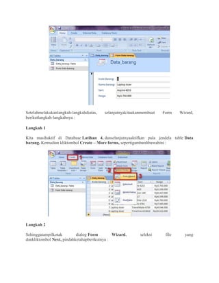 Setelahmelakukanlangkah-langkahdiatas, selanjutnyakitaakanmembuat Form Wizard,
berikutlangkah-langkahnya :
Langkah 1
Kita masihaktif di Database Latihan 4, danselanjutnyaaktifkan pula jendela table Data
barang. Kemudian kliktombol Create – More forms, sepertigambardibawahini :
Langkah 2
Sehinggatampilkotak dialog Form Wizard, seleksi file yang
dankliktombol Next, pindahketahapberikutnya :
 