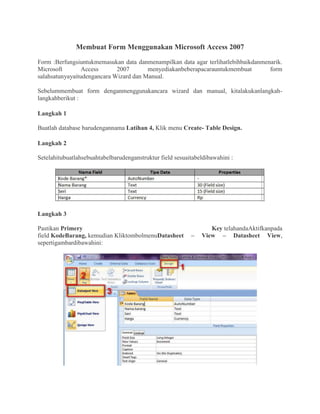 Membuat Form Menggunakan Microsoft Access 2007
Form :Berfungsiuntukmemasukan data danmenampilkan data agar terlihatlebihbaikdanmenarik.
Microsoft Access 2007 menyediakanbeberapacarauntukmembuat form
salahsatunyayaitudengancara Wizard dan Manual.
Sebelummembuat form denganmenggunakancara wizard dan manual, kitalakukanlangkah-
langkahberikut :
Langkah 1
Buatlah database barudengannama Latihan 4, Klik menu Create- Table Design.
Langkah 2
Setelahitubuatlahsebuahtabelbarudenganstruktur field sesuaitabeldibawahini :
Langkah 3
Pastikan Primery Key telahandaAktifkanpada
field KodeBarang, kemudian KliktombolmenuDatasheet – View – Datasheet View,
sepertigambardibawahini:
 