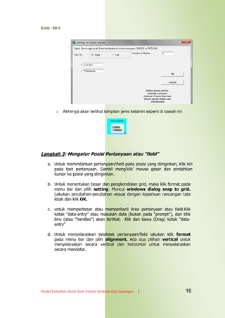 Kode : MI-5
Modul Pelatihan Jarak Jauh Asisten Epidemiologi Lapangan | 16
o Akhirnya akan terlihat tampilan jenis kelamin seperti di bawah ini:
Langkah 3: Mengatur Posisi Pertanyaan atau “field”
a. Untuk memindahkan pertanyaan/field pada posisi yang diinginkan, Klik kiri
pada text pertanyaan. Sambil meng‟klik‟ mouse geser dan pindahkan
kursor ke posisi yang diinginkan.
b. Untuk menentukan besar dan pengkondisian grid, maka klik format pada
menu bar dan pilih setting. Muncul windows dialog snap to grid.
Lakukan perubahan-perubahan sesuai dengan keperluan rancangan tata
letak dan klik OK.
c. untuk memperbesar atau memperkecil Area pertanyaan atau field.Klik
kotak “data-entry” atau masukan data (bukan pada “prompt”), dan titik
biru (atau “handles”) akan terlihat. Klik dan bawa (Drag) kotak “data-
entry”
d. Untuk menyelaraskan tataletak pertanyaan/field lakukan klik format
pada menu bar dan pilih alignment. Ada dua pilihan vertical untuk
menyelaraskan secara vertical dan horizontal untuk menyelaraskan
secara mendatar.
 
