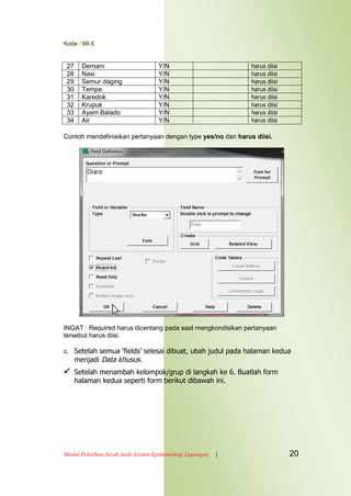 Kode : MI-5
Modul Pelatihan Jarak Jauh Asisten Epidemiologi Lapangan | 20
27 Demam Y/N harus diisi
28 Nasi Y/N harus diisi
29 Semur daging Y/N harus diisi
30 Tempe Y/N harus diisi
31 Karedok Y/N harus diisi
32 Krupuk Y/N harus diisi
33 Ayam Balado Y/N harus diisi
34 Air Y/N harus diisi
Contoh mendefinisikan pertanyaan dengan type yes/no dan harus diisi.
INGAT : Required harus dicentang pada saat mengkondisikan pertanyaan
tersebut harus diisi.
c. Setelah semua „fields‟ selesai dibuat, ubah judul pada halaman kedua
menjadi Data khusus.
 Setelah menambah kelompok/grup di langkah ke 6. Buatlah form
halaman kedua seperti form berikut dibawah ini.
 