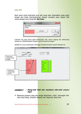 Kode : MI-5
Modul Pelatihan Jarak Jauh Asisten Epidemiologi Lapangan | 22
Buat nama untuk kelompok grup tadi (yang akan ditampilkan pada posisi
tengah dari kotak kelompok/grup) dengan mengetik judul Gejala. Pilih
warna dengan cara meng-klik Set Color.
Lakukan hal yang sama pada pertanyaan nasi, semur daging dan seterusnya
sampai air, dikelompokkan dengan nama Konsumsi pangan.
Setelah itu susun pertanyaan sehingga menjadi tampilan seperti dibawah ini:
Langkah 7 : Meng-edit field dan membuat nilai-nilai umum/
legal
 Beberapa property yang ada sangat diperlukan, untuk mencegah nilai-
nilai yang hilang, misalnya Repeat Last, Required, Read Only.
Pertanyaan
dengan type
yes/no.
Pertanyaan
dengan format
tanggal
 