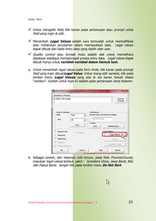 Kode : MI-5
Modul Pelatihan Jarak Jauh Asisten Epidemiologi Lapangan | 23
 Untuk mengedit field, klik kanan pada pertanyaan atau prompt untuk
field yang ingin di edit.
 Menambah Legal Values adalah cara termudah untuk memodifikasi
atau melakukan perubahan dalam memasukkan data. Legal values
dapat dibuat dari table entry data yang dipilih oleh user.
 Quality control atau kendali mutu adalah alat untuk memelihara
database sekaligus mempercepat proses entry data. Legal values dapat
dibuat hanya untuk variabel-variabel dalam bentuk text.
a. Untuk menambah legal values pada form Anda, klik kanan pada prompt
field yang ingin dibuatLegal Value. Untuk meng-edit variabel, klik pada
tombol menu Legal Values yang ada di sisi kanan bawah diatas
“window”. Contoh untuk type ini adalah pada pertanyaan Jenis Kelamin.
b. Sebagai contoh, dari halaman Info Umum, pada field Provinsi/County,
masukan legal values berikut, yakni : Sumatera Utara, Jawa Barat, Bali,
dan Papua Barat. Jangan klik pada tombol menu Do Not Sort.
 