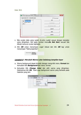 Kode : MI-5
Modul Pelatihan Jarak Jauh Asisten Epidemiologi Lapangan | 24
c. Bila urutan data yang sudah di-entry sudah sesuai dengan tampilan
yang diinginkan, klik pada tombol menuDo Not Sort, kecuali bila
dibuat menurut urutan alphabet.
d. Klik OK untuk menyimpan Legal Values dan klik OK lagi untuk
menyimpan “field properties”.
Langkah 8 : Merubah Warna Latar belakang tampilan layar
a. Warna background dapat dirubah dengan meng-klik menu Format dan
kemudian klik Background dari menu format.
b. Kemudian Klik Change Color dan pilih warna yang diinginkan.
Selanjutnya klik OK. Buat juga background warna yang berbeda pada
halaman yang lain.
 