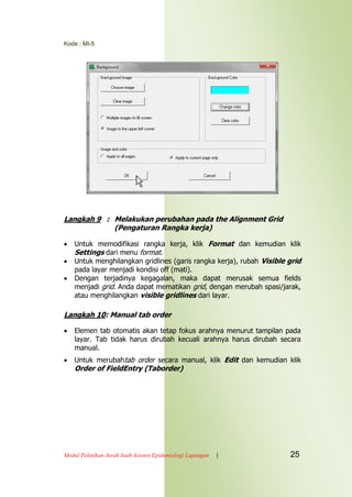 Kode : MI-5
Modul Pelatihan Jarak Jauh Asisten Epidemiologi Lapangan | 25
Langkah 9 : Melakukan perubahan pada the Alignment Grid
(Pengaturan Rangka kerja)
 Untuk memodifikasi rangka kerja, klik Format dan kemudian klik
Settings dari menu format.
 Untuk menghilangkan gridlines (garis rangka kerja), rubah Visible grid
pada layar menjadi kondisi off (mati).
 Dengan terjadinya kegagalan, maka dapat merusak semua fields
menjadi grid. Anda dapat mematikan grid, dengan merubah spasi/jarak,
atau menghilangkan visible gridlines dari layar.
Langkah 10: Manual tab order
 Elemen tab otomatis akan tetap fokus arahnya menurut tampilan pada
layar. Tab tidak harus dirubah kecuali arahnya harus dirubah secara
manual.
 Untuk merubahtab order secara manual, klik Edit dan kemudian klik
Order of FieldEntry (Taborder)
 