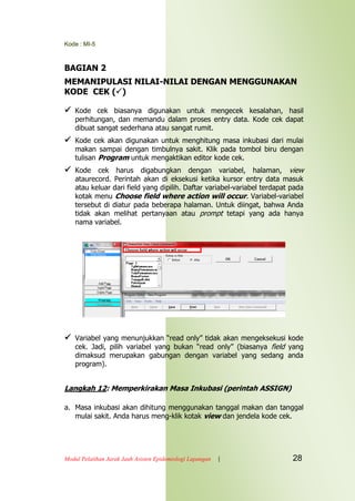 Kode : MI-5
Modul Pelatihan Jarak Jauh Asisten Epidemiologi Lapangan | 28
BAGIAN 2
MEMANIPULASI NILAI-NILAI DENGAN MENGGUNAKAN
KODE CEK ()
 Kode cek biasanya digunakan untuk mengecek kesalahan, hasil
perhitungan, dan memandu dalam proses entry data. Kode cek dapat
dibuat sangat sederhana atau sangat rumit.
 Kode cek akan digunakan untuk menghitung masa inkubasi dari mulai
makan sampai dengan timbulnya sakit. Klik pada tombol biru dengan
tulisan Program untuk mengaktikan editor kode cek.
 Kode cek harus digabungkan dengan variabel, halaman, view
ataurecord. Perintah akan di eksekusi ketika kursor entry data masuk
atau keluar dari field yang dipilih. Daftar variabel-variabel terdapat pada
kotak menu Choose field where action will occur. Variabel-variabel
tersebut di diatur pada beberapa halaman. Untuk diingat, bahwa Anda
tidak akan melihat pertanyaan atau prompt tetapi yang ada hanya
nama variabel.
 Variabel yang menunjukkan “read only” tidak akan mengeksekusi kode
cek. Jadi, pilih variabel yang bukan “read only” (biasanya field yang
dimaksud merupakan gabungan dengan variabel yang sedang anda
program).
Langkah 12: Memperkirakan Masa Inkubasi (perintah ASSIGN)
a. Masa inkubasi akan dihitung menggunakan tanggal makan dan tanggal
mulai sakit. Anda harus meng-klik kotak view dan jendela kode cek.
 