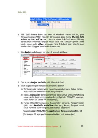 Kode : MI-5
Modul Pelatihan Jarak Jauh Asisten Epidemiologi Lapangan | 29
b. Pilih field dimana kode cek akan di eksekusi. Dalam hal ini, pilih
Tanggalmulaisakit (dari halaman 2) yang ada pada menu Choose field
where action will occur. Karena Masa Inkubasi harus dihitung
berdasarkan informasi tanggal mulai sakit, cek “default option” pada
kotak menu radio After, sehingga Masa Inkubasi akan diperkirakan
setelah data Tanggal mulai sakit dimasukkan.
c. Klik Assign pada bagain perintah di sebelah kiri layar.
d. Dari kotak Assign Variable, pilih Masa Inkubasi.
e. Isilah tugas dengan menggunakan kriteria berikut :
1) Tentukan nilai variabel yang menerima variabel baru. Dalam hal ini,
Masa Inkubasi menerima hasil penghitungan.
2) Kotak Expression berisikan formula atau rumus untuk menghitung
umur. Anda dapat menggunakan fungsi Epi Info MINUTES (caranya,
ketik MINUTES tanpa “=” didepannya).
3) Fungsi MINUTES mempunyai 2 parameter: pertama, Tanggal makan
(pilih dari Available Variables) dan yang kedua, Tanggal mulai
sakit. Formula akhir yang dibuat harusnya seperti ini:
MasaInkubasi=MINUTES(Tanggalmakan, Tanggalmulaisakit)/60
(Pembagian 60 agar perhitungan dijadikan unit satuan jam)
 