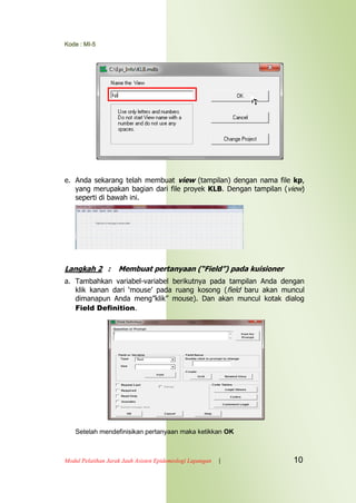 Kode : MI-5
Modul Pelatihan Jarak Jauh Asisten Epidemiologi Lapangan | 10
e. Anda sekarang telah membuat view (tampilan) dengan nama file kp,
yang merupakan bagian dari file proyek KLB. Dengan tampilan (view)
seperti di bawah ini.
Langkah 2 : Membuat pertanyaan (“Field”) pada kuisioner
a. Tambahkan variabel-variabel berikutnya pada tampilan Anda dengan
klik kanan dari „mouse‟ pada ruang kosong (field baru akan muncul
dimanapun Anda meng”klik” mouse). Dan akan muncul kotak dialog
Field Definition.
Setelah mendefinisikan pertanyaan maka ketikkan OK
 