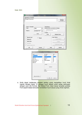 Kode : MI-5
Modul Pelatihan Jarak Jauh Asisten Epidemiologi Lapangan | 13
e. Anda dapat melakukan langkah berikut untuk menjadikan huruf Arial
regular dengan besar 12 sebagai huruf default untuk setiap pertnyaan
dengan cara: klik Format, Set Default Font. Akan keluar tampilan jendela
Font seperti diatas kemudian kondisikan huruf sesuai yang Anda inginkan.
 
