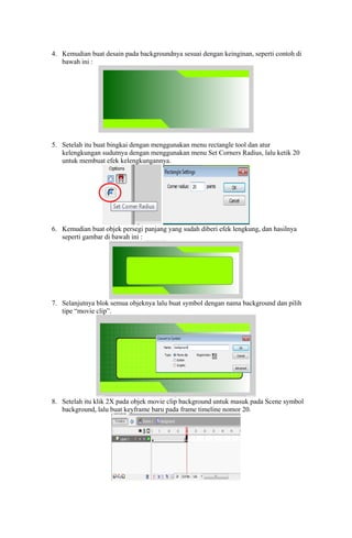 4. Kemudian buat desain pada backgroundnya sesuai dengan keinginan, seperti contoh di
bawah ini :

5. Setelah itu buat bingkai dengan menggunakan menu rectangle tool dan atur
kelengkungan sudutnya dengan menggunakan menu Set Corners Radius, lalu ketik 20
untuk membuat efek kelengkungannya.

6. Kemudian buat objek persegi panjang yang sudah diberi efek lengkung, dan hasilnya
seperti gambar di bawah ini :

7. Selanjutnya blok semua objeknya lalu buat symbol dengan nama background dan pilih
tipe “movie clip”.

8. Setelah itu klik 2X pada objek movie clip background untuk masuk pada Scene symbol
background, lalu buat keyframe baru pada frame timeline nomor 20.

 