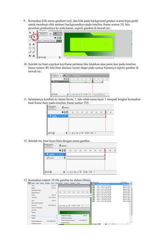 9. Kemudian klik menu gradient tool, dan klik pada background gradasi warna hijau putih
untuk membuat efek animasi backgroundnya pada timeline frame nomor 20, lalu
geserkan gradientnya ke arah kanan, seperti gambar di bawah ini :

10. Setelah itu buat copykan keyframe pertama lalu letakkan atau paste kan pada timeline
frame nomor 40, lalu buat animasi tween shape pada semua framenya seperti gambar di
bawah ini :

11. Selanjutnya kembali ke menu Scene 1, lalu ubah nama layer 1 menjadi bingkai kemudian
buat frame baru pada timeline frame nomor 355.

12. Setelah itu, buat layer baru dengan nama gambar.

13. Kemudian import 10 file gambar ke dalam library.

 