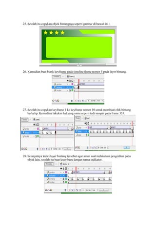 25. Setelah itu copykan objek bintangnya seperti gambar di bawah ini :

26. Kemudian buat blank keyframe pada timeline frame nomor 5 pada layer bintang.

27. Setelah itu copykan keyframe 1 ke keyframe nomor 10 untuk membuat efek bintang
berkelip. Kemudian lakukan hal yang sama seperti tadi sampai pada frame 355.

28. Selanjutnya kunci layer bintang tersebut agar aman saat melakukan pengeditan pada
objek lain, setelah itu buat layer baru dengan nama indikator.

 