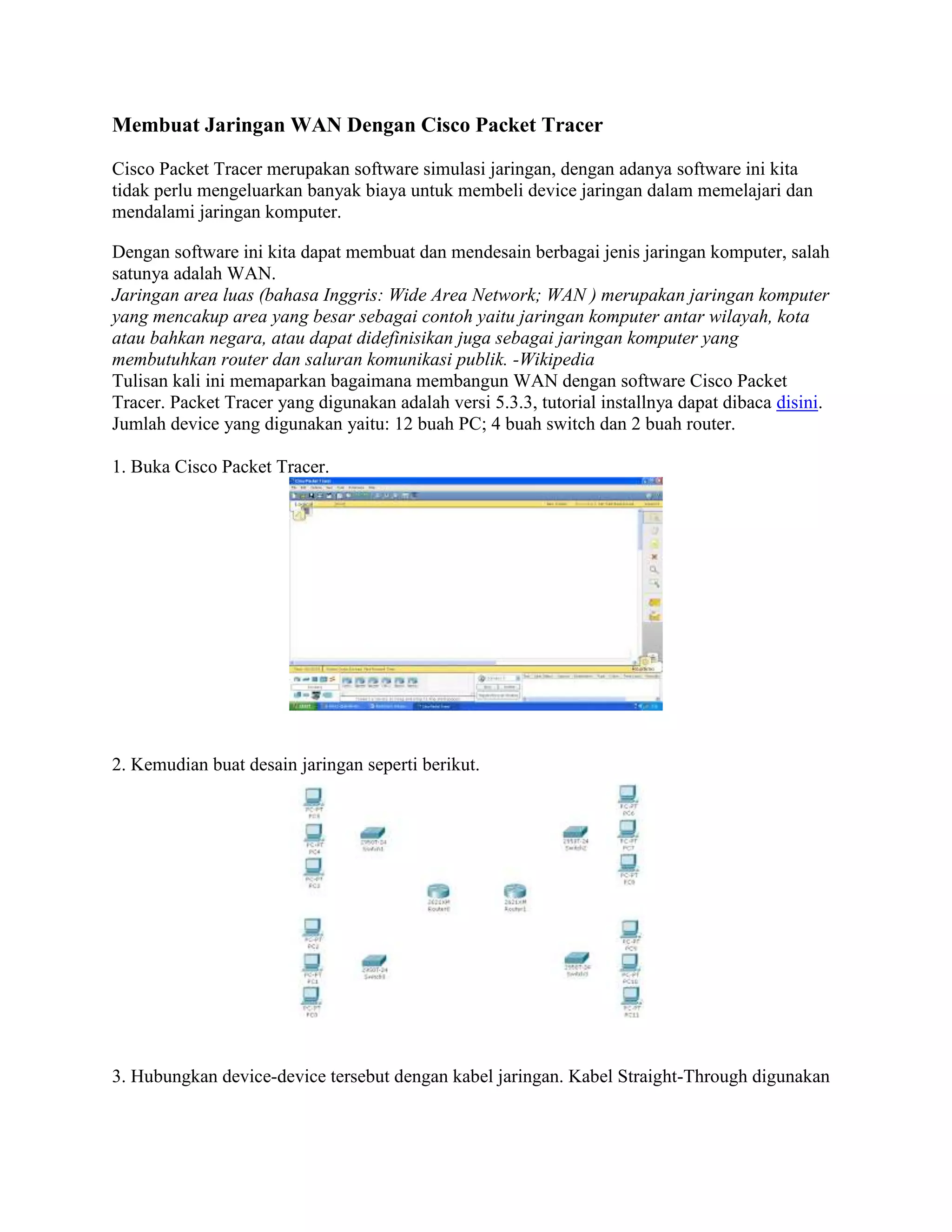 Membuat Jaringan WAN Dengan Cisco Packet Tracer
Cisco Packet Tracer merupakan software simulasi jaringan, dengan adanya software ini kita
tidak perlu mengeluarkan banyak biaya untuk membeli device jaringan dalam memelajari dan
mendalami jaringan komputer.
Dengan software ini kita dapat membuat dan mendesain berbagai jenis jaringan komputer, salah
satunya adalah WAN.
Jaringan area luas (bahasa Inggris: Wide Area Network; WAN ) merupakan jaringan komputer
yang mencakup area yang besar sebagai contoh yaitu jaringan komputer antar wilayah, kota
atau bahkan negara, atau dapat didefinisikan juga sebagai jaringan komputer yang
membutuhkan router dan saluran komunikasi publik. -Wikipedia
Tulisan kali ini memaparkan bagaimana membangun WAN dengan software Cisco Packet
Tracer. Packet Tracer yang digunakan adalah versi 5.3.3, tutorial installnya dapat dibaca disini.
Jumlah device yang digunakan yaitu: 12 buah PC; 4 buah switch dan 2 buah router.
1. Buka Cisco Packet Tracer.
2. Kemudian buat desain jaringan seperti berikut.
3. Hubungkan device-device tersebut dengan kabel jaringan. Kabel Straight-Through digunakan
 