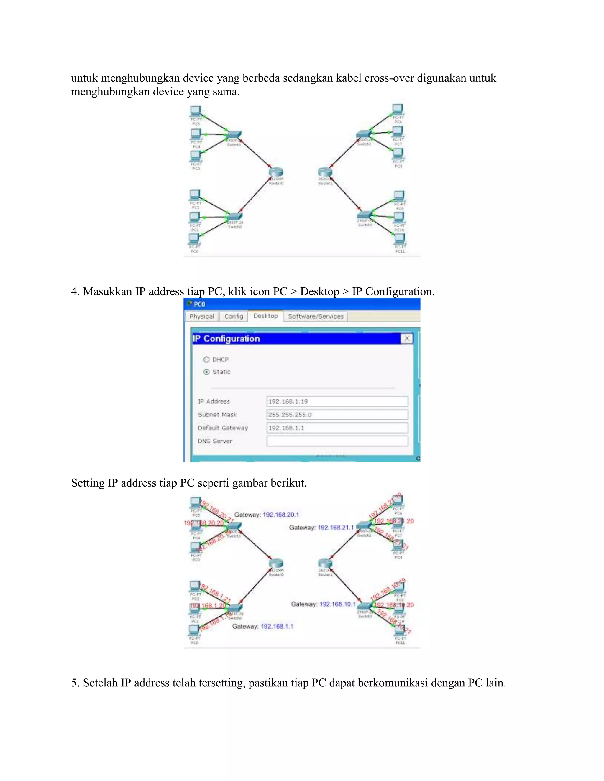 untuk menghubungkan device yang berbeda sedangkan kabel cross-over digunakan untuk
menghubungkan device yang sama.
4. Masukkan IP address tiap PC, klik icon PC > Desktop > IP Configuration.
Setting IP address tiap PC seperti gambar berikut.
5. Setelah IP address telah tersetting, pastikan tiap PC dapat berkomunikasi dengan PC lain.
 