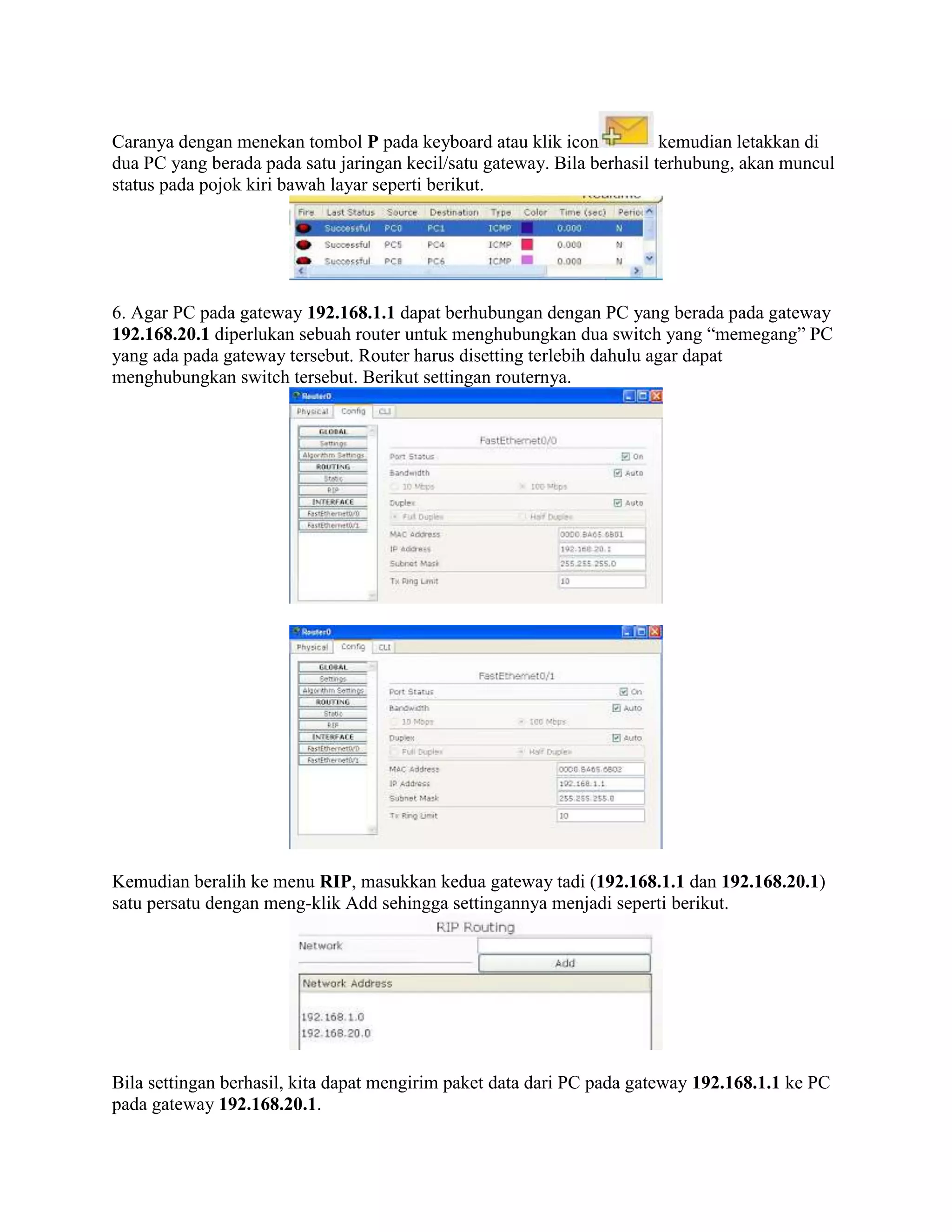 Caranya dengan menekan tombol P pada keyboard atau klik icon kemudian letakkan di
dua PC yang berada pada satu jaringan kecil/satu gateway. Bila berhasil terhubung, akan muncul
status pada pojok kiri bawah layar seperti berikut.
6. Agar PC pada gateway 192.168.1.1 dapat berhubungan dengan PC yang berada pada gateway
192.168.20.1 diperlukan sebuah router untuk menghubungkan dua switch yang “memegang” PC
yang ada pada gateway tersebut. Router harus disetting terlebih dahulu agar dapat
menghubungkan switch tersebut. Berikut settingan routernya.
Kemudian beralih ke menu RIP, masukkan kedua gateway tadi (192.168.1.1 dan 192.168.20.1)
satu persatu dengan meng-klik Add sehingga settingannya menjadi seperti berikut.
Bila settingan berhasil, kita dapat mengirim paket data dari PC pada gateway 192.168.1.1 ke PC
pada gateway 192.168.20.1.
 