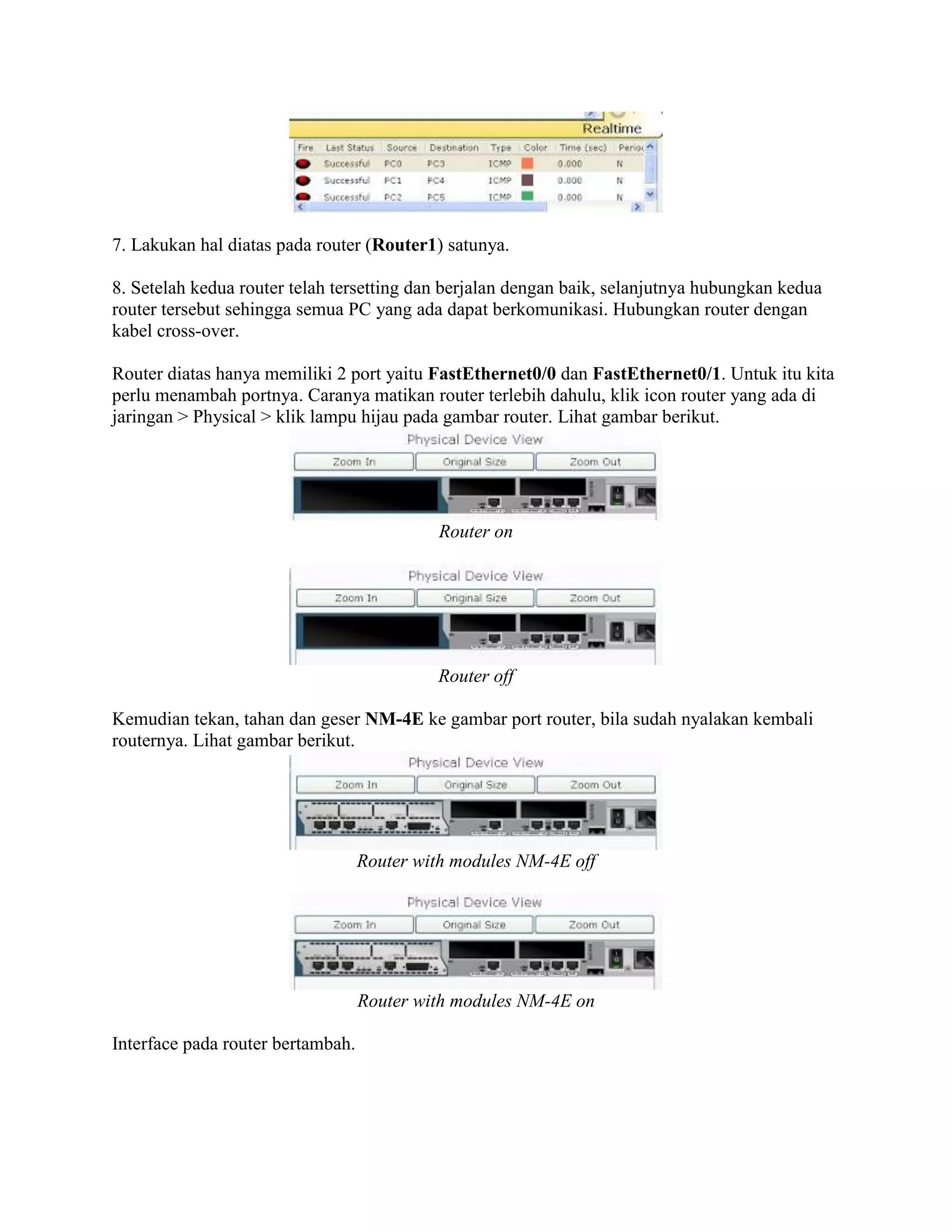 7. Lakukan hal diatas pada router (Router1) satunya.
8. Setelah kedua router telah tersetting dan berjalan dengan baik, selanjutnya hubungkan kedua
router tersebut sehingga semua PC yang ada dapat berkomunikasi. Hubungkan router dengan
kabel cross-over.
Router diatas hanya memiliki 2 port yaitu FastEthernet0/0 dan FastEthernet0/1. Untuk itu kita
perlu menambah portnya. Caranya matikan router terlebih dahulu, klik icon router yang ada di
jaringan > Physical > klik lampu hijau pada gambar router. Lihat gambar berikut.
Router on
Router off
Kemudian tekan, tahan dan geser NM-4E ke gambar port router, bila sudah nyalakan kembali
routernya. Lihat gambar berikut.
Router with modules NM-4E off
Router with modules NM-4E on
Interface pada router bertambah.
 