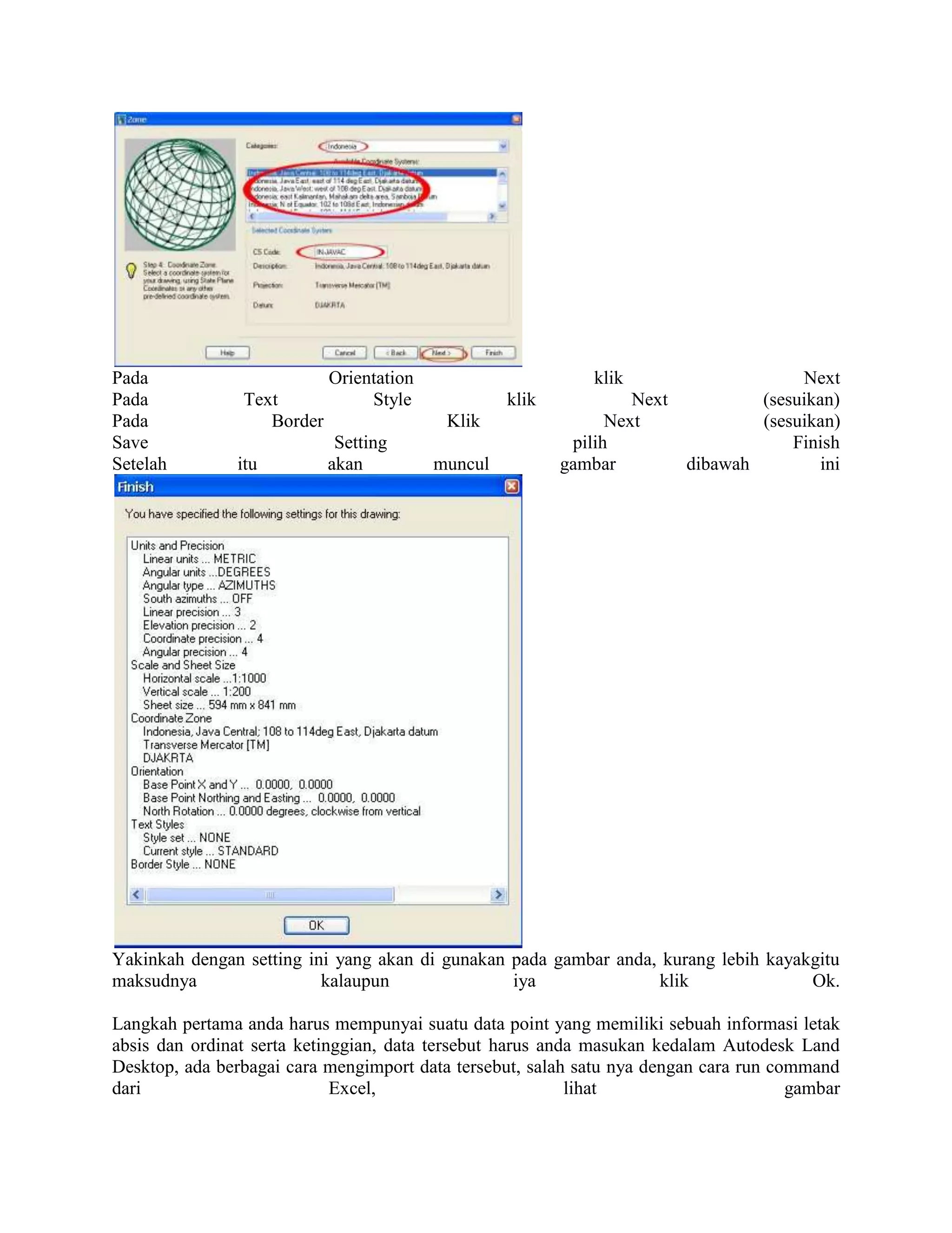 Pada                        Orientation                       klik                   Next
Pada            Text             Style             klik            Next         (sesuikan)
Pada               Border                  Klik                 Next            (sesuikan)
Save                         Setting                       pilih                    Finish
Setelah        itu          akan          muncul          gambar        dibawah         ini




Yakinkah dengan setting ini yang akan di gunakan pada gambar anda, kurang lebih kayakgitu
maksudnya                 kalaupun               iya              klik               Ok.

Langkah pertama anda harus mempunyai suatu data point yang memiliki sebuah informasi letak
absis dan ordinat serta ketinggian, data tersebut harus anda masukan kedalam Autodesk Land
Desktop, ada berbagai cara mengimport data tersebut, salah satu nya dengan cara run command
dari                         Excel,                        lihat                      gambar
 