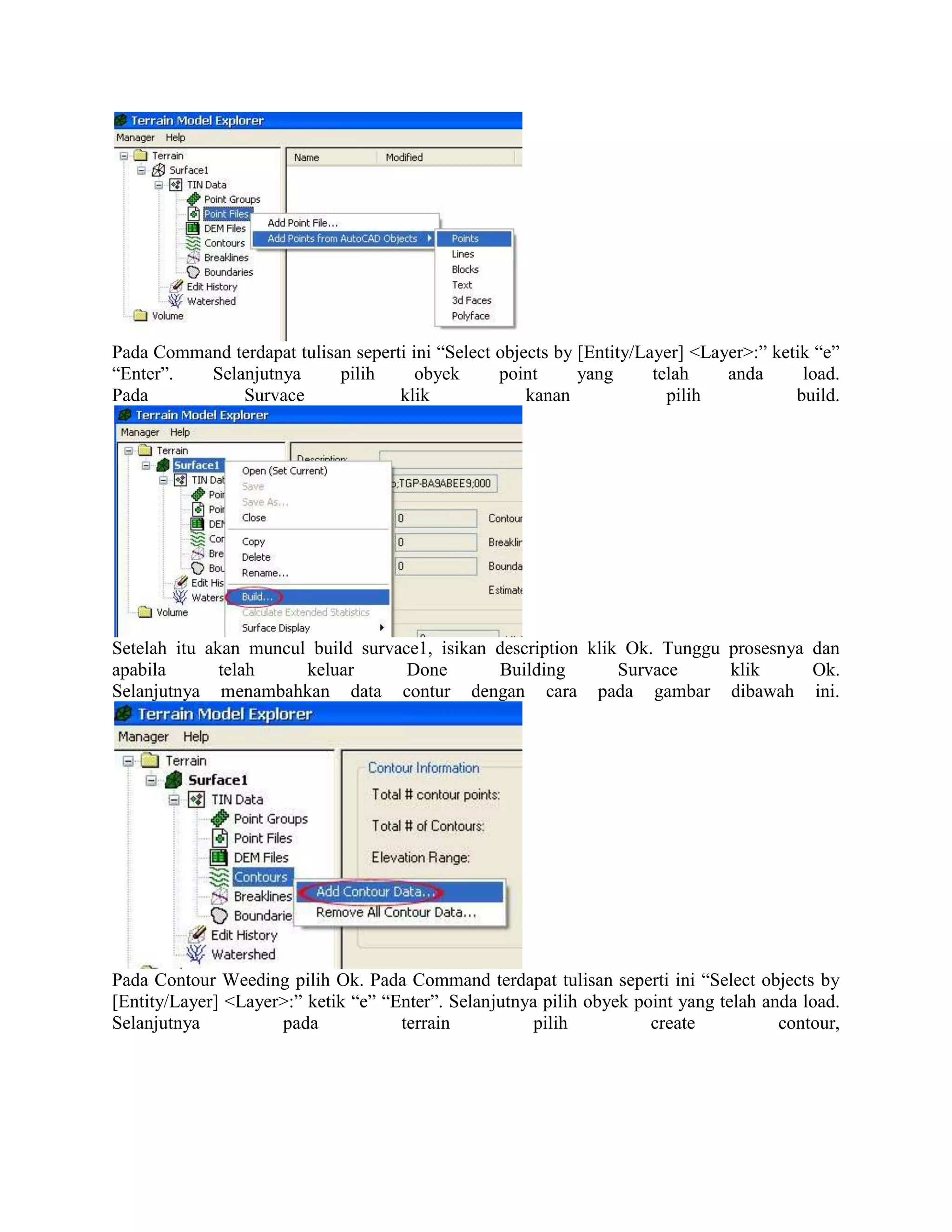 Pada Command terdapat tulisan seperti ini “Select objects by [Entity/Layer] <Layer>:” ketik “e”
“Enter”.  Selanjutnya       pilih      obyek      point      yang      telah    anda      load.
Pada          Survace               klik              kanan              pilih           build.




Setelah itu akan muncul build survace1, isikan description klik Ok. Tunggu prosesnya dan
apabila       telah    keluar       Done       Building        Survace     klik      Ok.
Selanjutnya menambahkan data contur dengan cara pada gambar dibawah ini.




Pada Contour Weeding pilih Ok. Pada Command terdapat tulisan seperti ini “Select objects by
[Entity/Layer] <Layer>:” ketik “e” “Enter”. Selanjutnya pilih obyek point yang telah anda load.
Selanjutnya          pada            terrain           pilih          create           contour,
 
