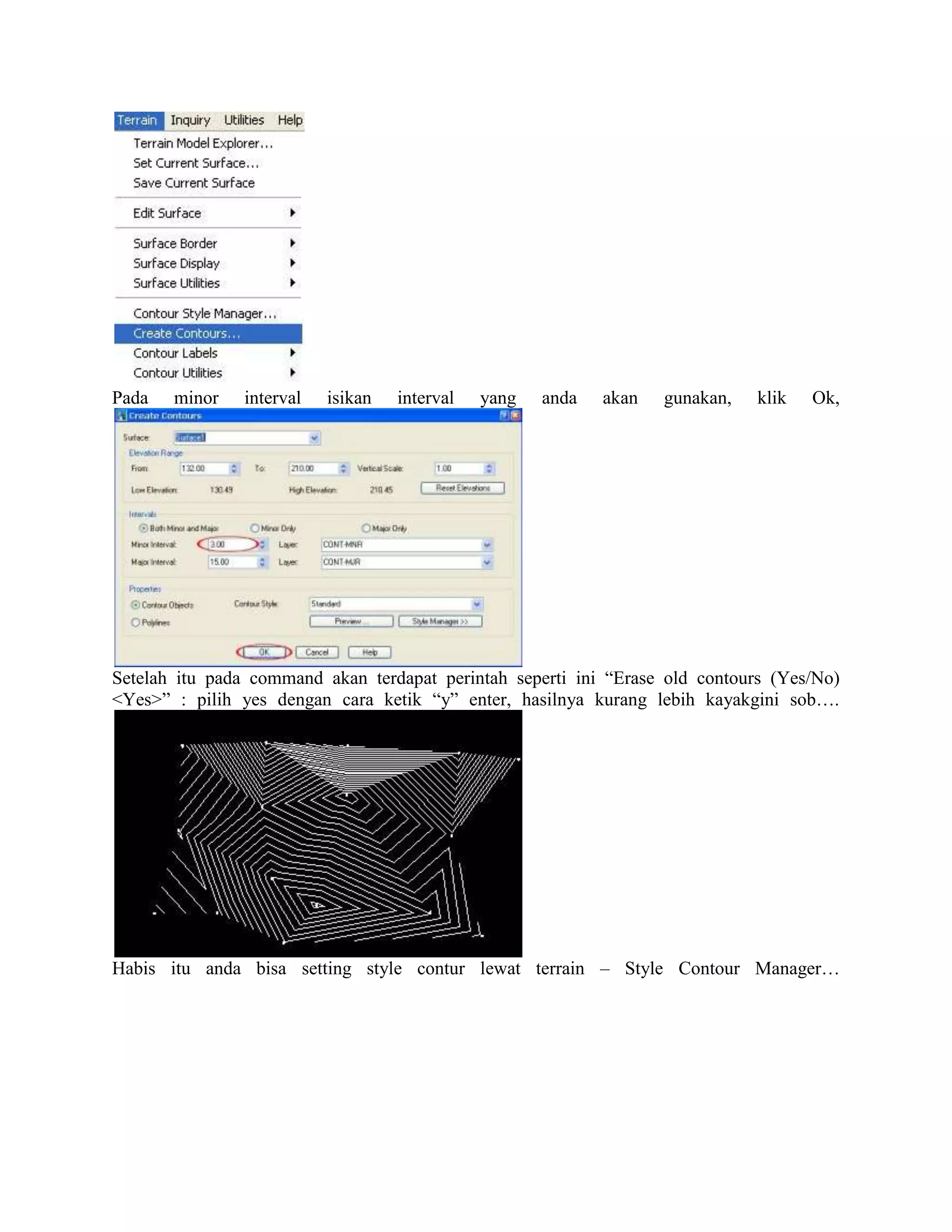 Pada   minor   interval   isikan   interval   yang   anda   akan   gunakan,   klik   Ok,




Setelah itu pada command akan terdapat perintah seperti ini “Erase old contours (Yes/No)
<Yes>” : pilih yes dengan cara ketik “y” enter, hasilnya kurang lebih kayakgini sob….




Habis itu anda bisa setting style contur lewat terrain – Style Contour Manager…
 