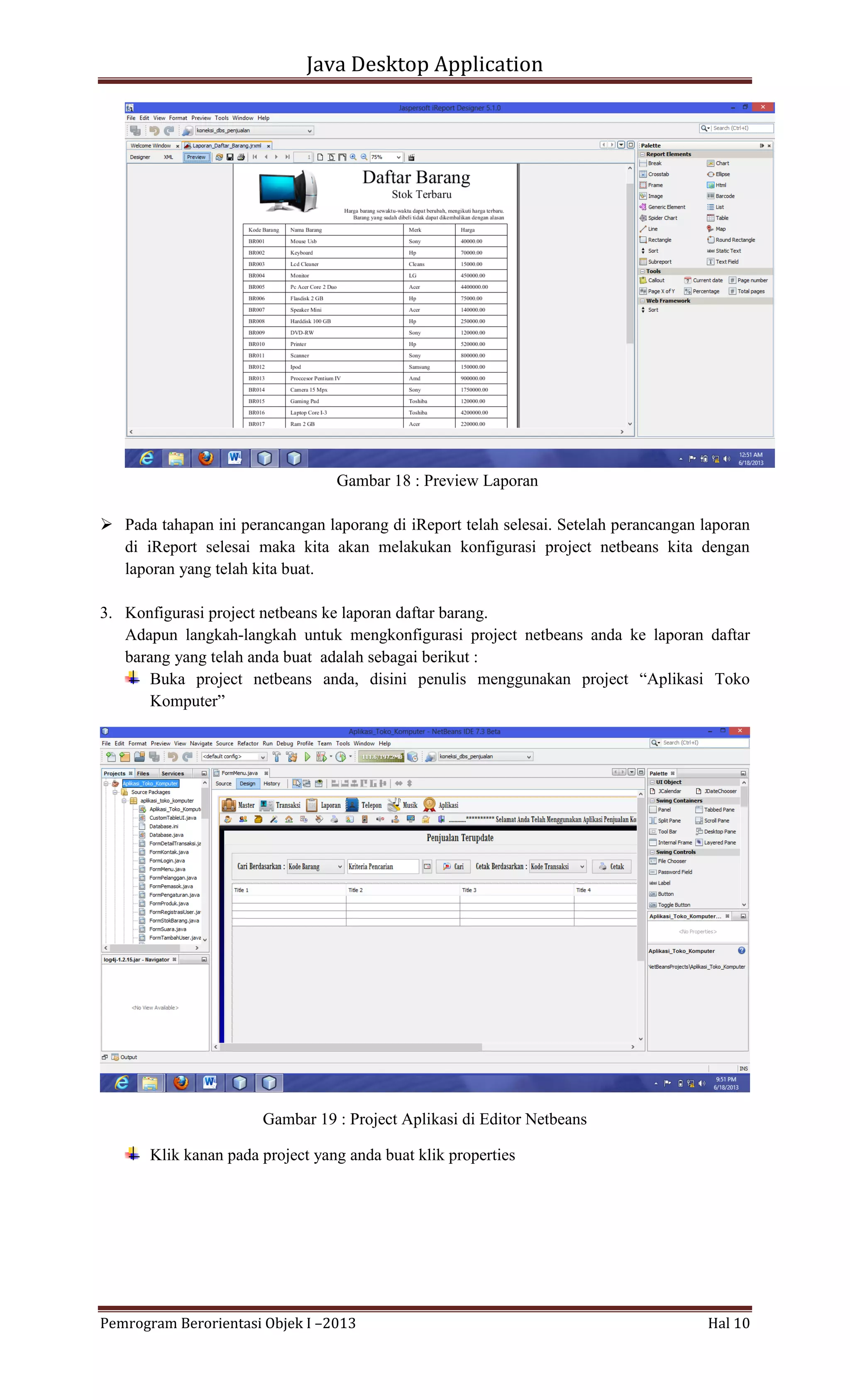 Java Desktop Application

Gambar 18 : Preview Laporan
 Pada tahapan ini perancangan laporang di iReport telah selesai. Setelah perancangan laporan
di iReport selesai maka kita akan melakukan konfigurasi project netbeans kita dengan
laporan yang telah kita buat.
3. Konfigurasi project netbeans ke laporan daftar barang.
Adapun langkah-langkah untuk mengkonfigurasi project netbeans anda ke laporan daftar
barang yang telah anda buat adalah sebagai berikut :
Buka project netbeans anda, disini penulis menggunakan project “Aplikasi Toko
Komputer”

Gambar 19 : Project Aplikasi di Editor Netbeans
Klik kanan pada project yang anda buat klik properties

Pemrogram Berorientasi Objek I –2013

Hal 10

 