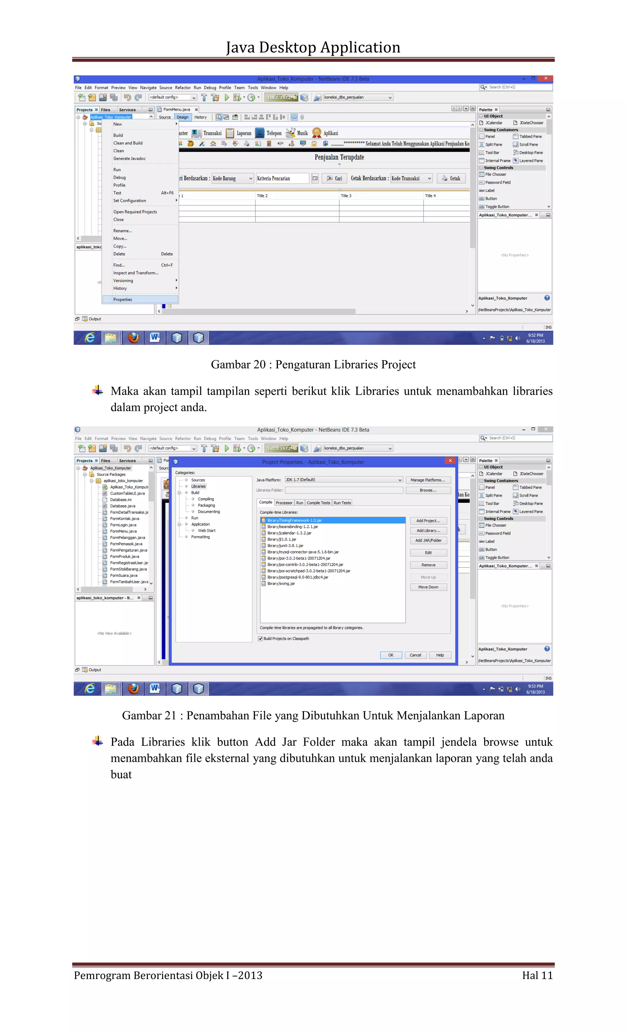 Java Desktop Application

Gambar 20 : Pengaturan Libraries Project
Maka akan tampil tampilan seperti berikut klik Libraries untuk menambahkan libraries
dalam project anda.

Gambar 21 : Penambahan File yang Dibutuhkan Untuk Menjalankan Laporan
Pada Libraries klik button Add Jar Folder maka akan tampil jendela browse untuk
menambahkan file eksternal yang dibutuhkan untuk menjalankan laporan yang telah anda
buat

Pemrogram Berorientasi Objek I –2013

Hal 11

 