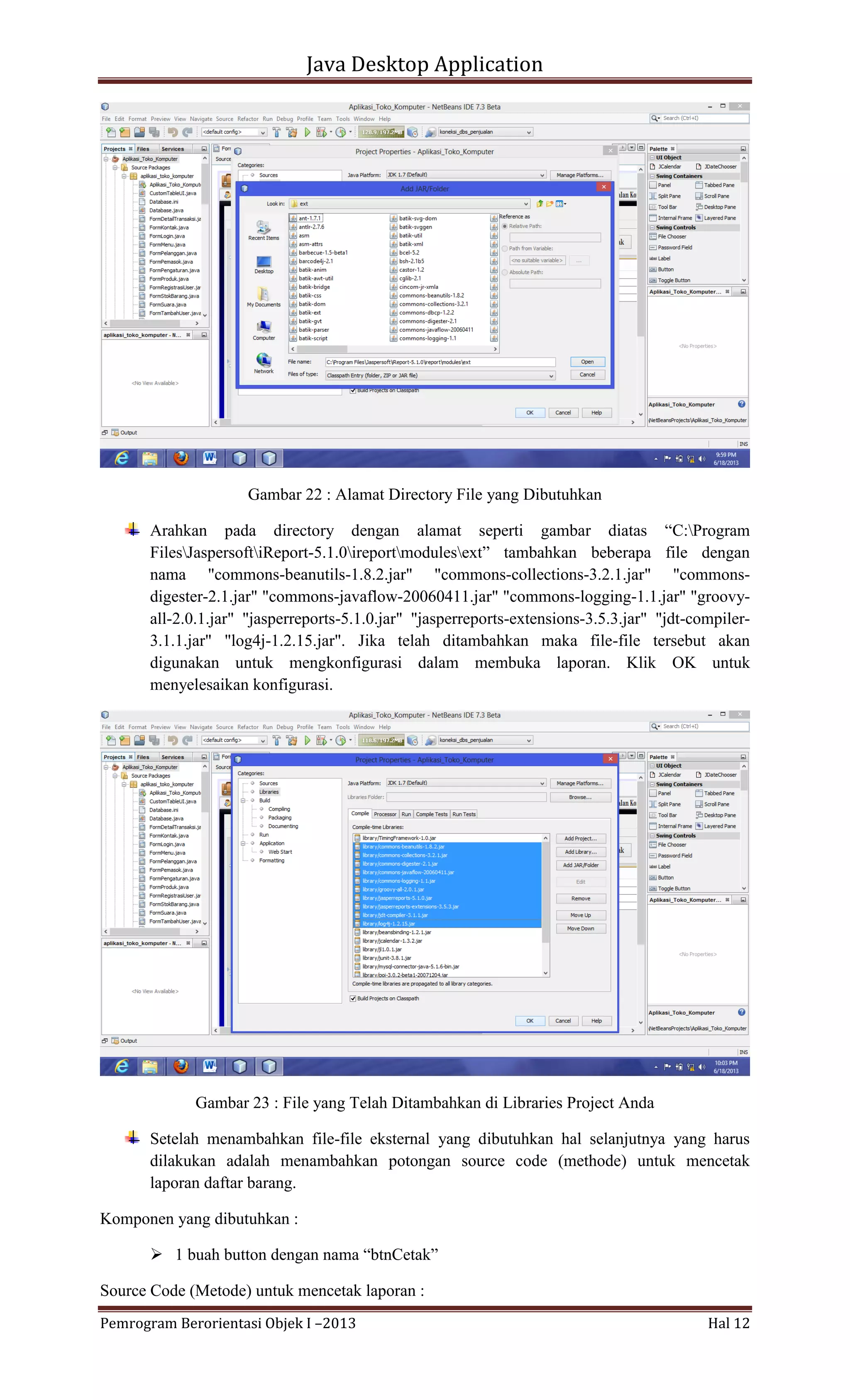 Java Desktop Application

Gambar 22 : Alamat Directory File yang Dibutuhkan
Arahkan pada directory dengan alamat seperti gambar diatas “C:Program
FilesJaspersoftiReport-5.1.0ireportmodulesext” tambahkan beberapa file dengan
nama "commons-beanutils-1.8.2.jar" "commons-collections-3.2.1.jar" "commonsdigester-2.1.jar" "commons-javaflow-20060411.jar" "commons-logging-1.1.jar" "groovyall-2.0.1.jar" "jasperreports-5.1.0.jar" "jasperreports-extensions-3.5.3.jar" "jdt-compiler3.1.1.jar" "log4j-1.2.15.jar". Jika telah ditambahkan maka file-file tersebut akan
digunakan untuk mengkonfigurasi dalam membuka laporan. Klik OK untuk
menyelesaikan konfigurasi.

Gambar 23 : File yang Telah Ditambahkan di Libraries Project Anda
Setelah menambahkan file-file eksternal yang dibutuhkan hal selanjutnya yang harus
dilakukan adalah menambahkan potongan source code (methode) untuk mencetak
laporan daftar barang.
Komponen yang dibutuhkan :
 1 buah button dengan nama “btnCetak”
Source Code (Metode) untuk mencetak laporan :
Pemrogram Berorientasi Objek I –2013

Hal 12

 